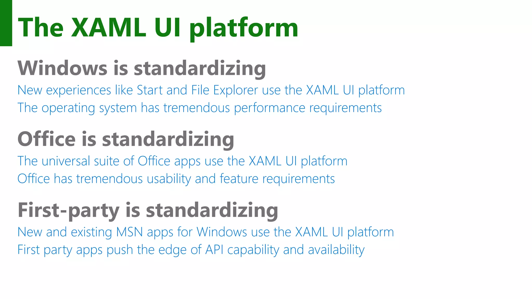 The XAML UI platform Windows is standardizing New experiences like Start and File Explorer use the XAML UI platform The operating system has tremendous performance requirements Office is standardizing The universal suite of Office apps use the XAML UI platform Office has tremendous usability and feature requirements First-party is standardizing New and existing MSN apps for Windows use the XAML UI platform First party apps push the edge of API capability and availability 