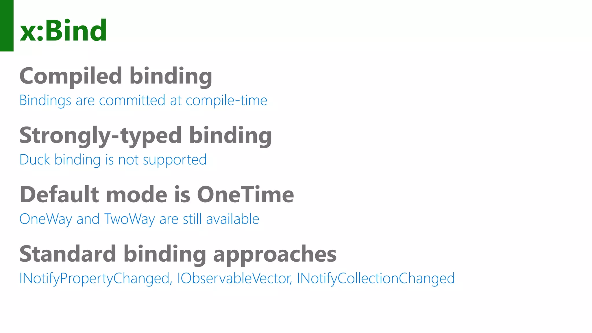 x:Bind Compiled binding Bindings are committed at compile-time Strongly-typed binding Duck binding is not supported Default mode is OneTime OneWay and TwoWay are still available Standard binding approaches INotifyPropertyChanged, IObservableVector, INotifyCollectionChanged 