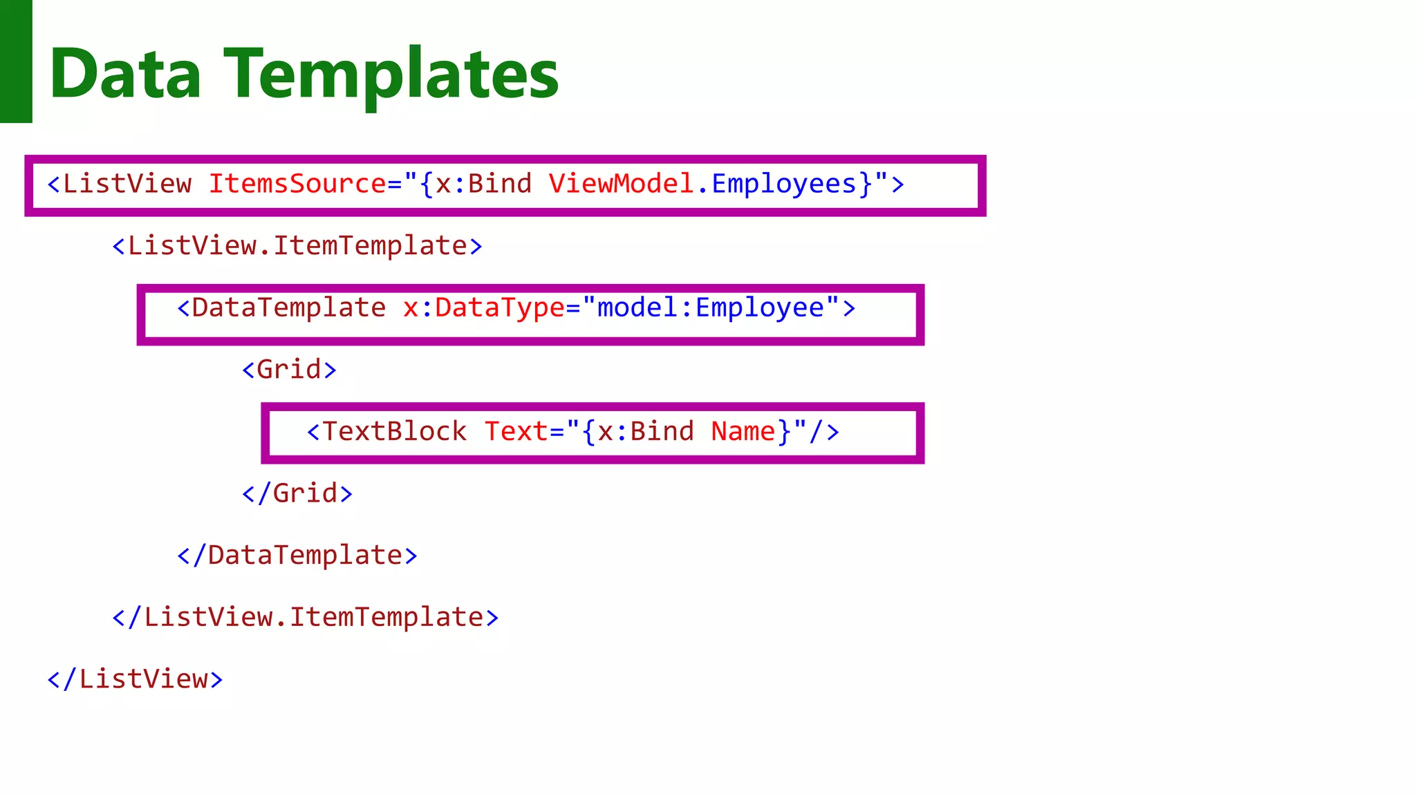 <ListView ItemsSource="{x:Bind ViewModel.Employees}"> <ListView.ItemTemplate> <DataTemplate x:DataType="model:Employee"> <Grid> <TextBlock Text="{x:Bind Name}"/> </Grid> </DataTemplate> </ListView.ItemTemplate> </ListView> Data Templates 