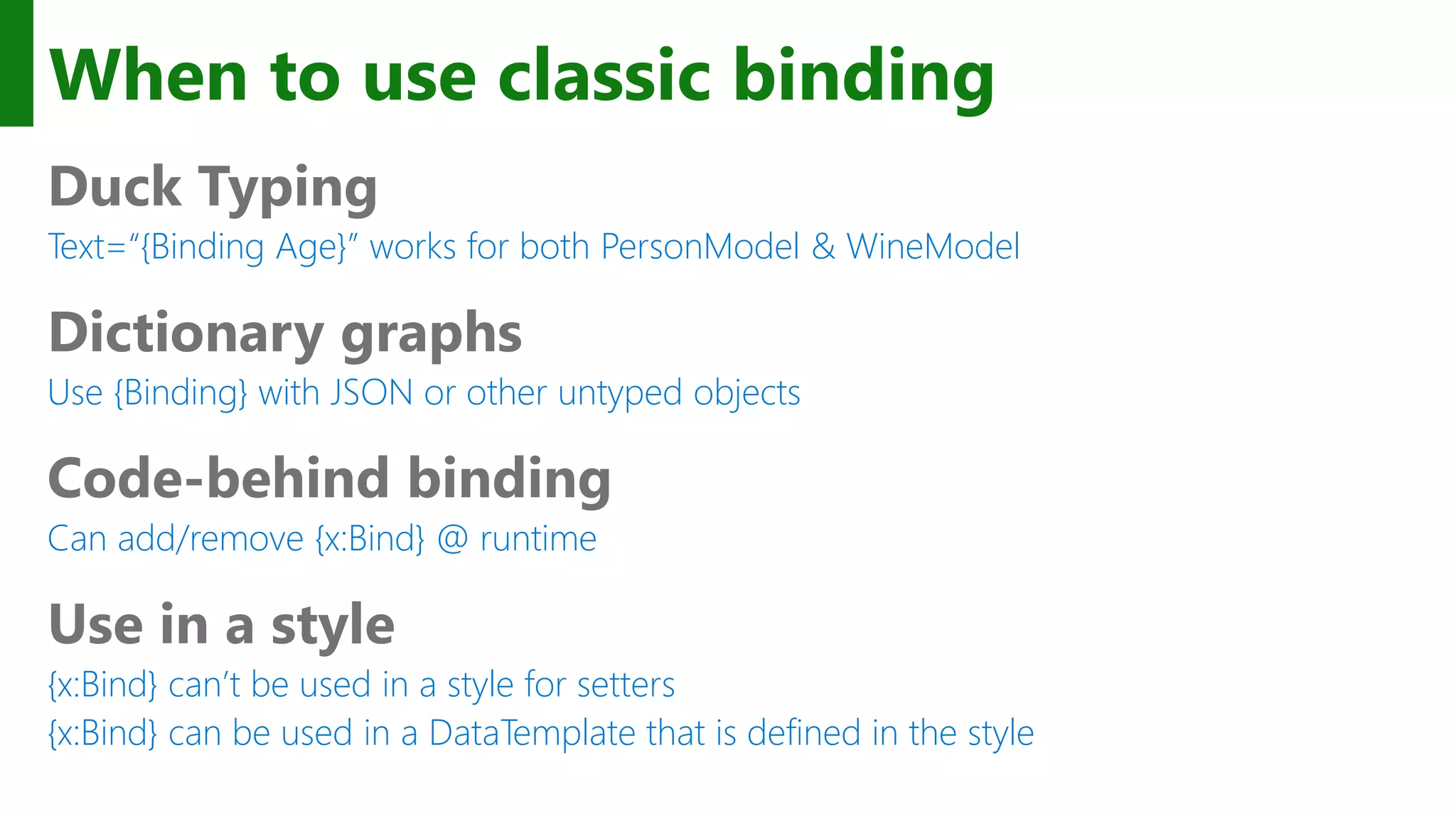 When to use classic binding Duck Typing Text=“{Binding Age}” works for both PersonModel & WineModel Dictionary graphs Use {Binding} with JSON or other untyped objects Code-behind binding Can add/remove {x:Bind} @ runtime Use in a style {x:Bind} can’t be used in a style for setters {x:Bind} can be used in a DataTemplate that is defined in the style 