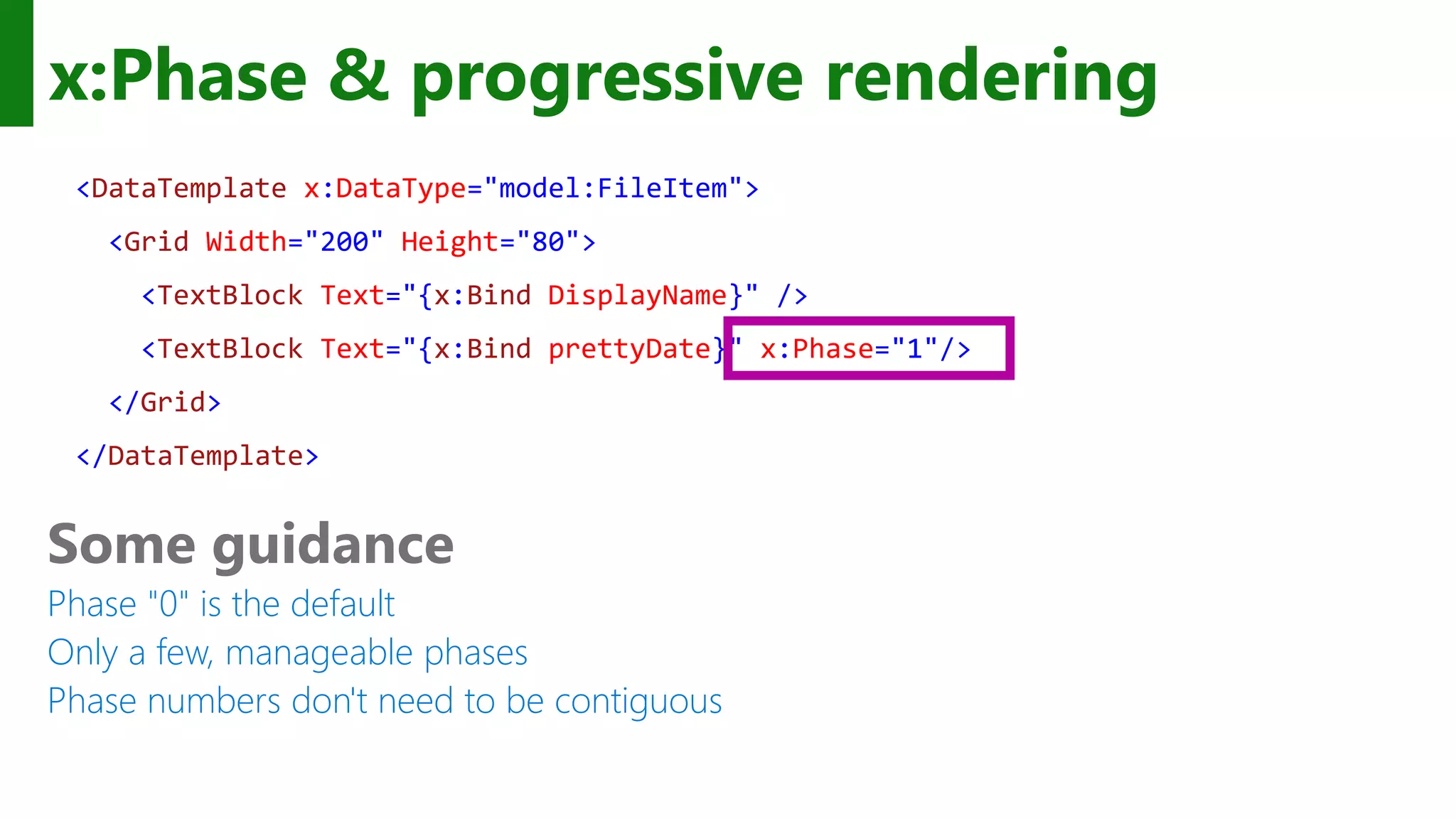 x:Phase & progressive rendering <DataTemplate x:DataType="model:FileItem"> <Grid Width="200" Height="80"> <TextBlock Text="{x:Bind DisplayName}" /> <TextBlock Text="{x:Bind prettyDate}" x:Phase="1"/> </Grid> </DataTemplate> Some guidance Phase "0" is the default Only a few, manageable phases Phase numbers don't need to be contiguous 