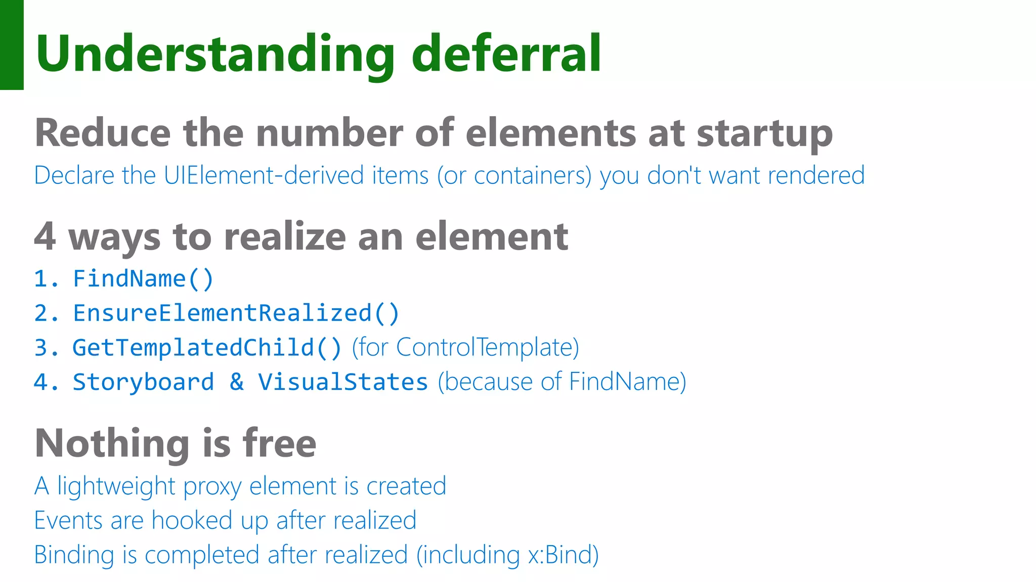 Understanding deferral Reduce the number of elements at startup Declare the UIElement-derived items (or containers) you don't want rendered 4 ways to realize an element 1. FindName() 2. EnsureElementRealized() 3. GetTemplatedChild() (for ControlTemplate) 4. Storyboard & VisualStates (because of FindName) Nothing is free A lightweight proxy element is created Events are hooked up after realized Binding is completed after realized (including x:Bind) 
