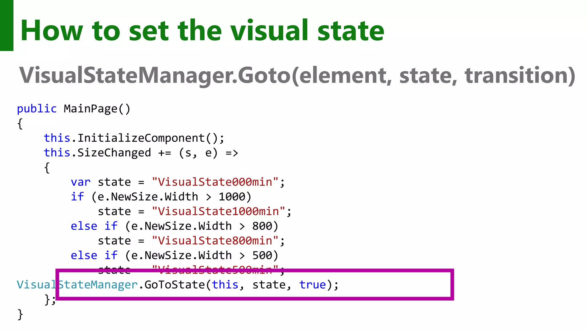 How to set the visual state VisualStateManager.Goto(element, state, transition) public MainPage() { this.InitializeComponent(); this.SizeChanged += (s, e) => { var state = "VisualState000min"; if (e.NewSize.Width > 1000) state = "VisualState1000min"; else if (e.NewSize.Width > 800) state = "VisualState800min"; else if (e.NewSize.Width > 500) state = "VisualState500min"; VisualStateManager.GoToState(this, state, true); }; } 