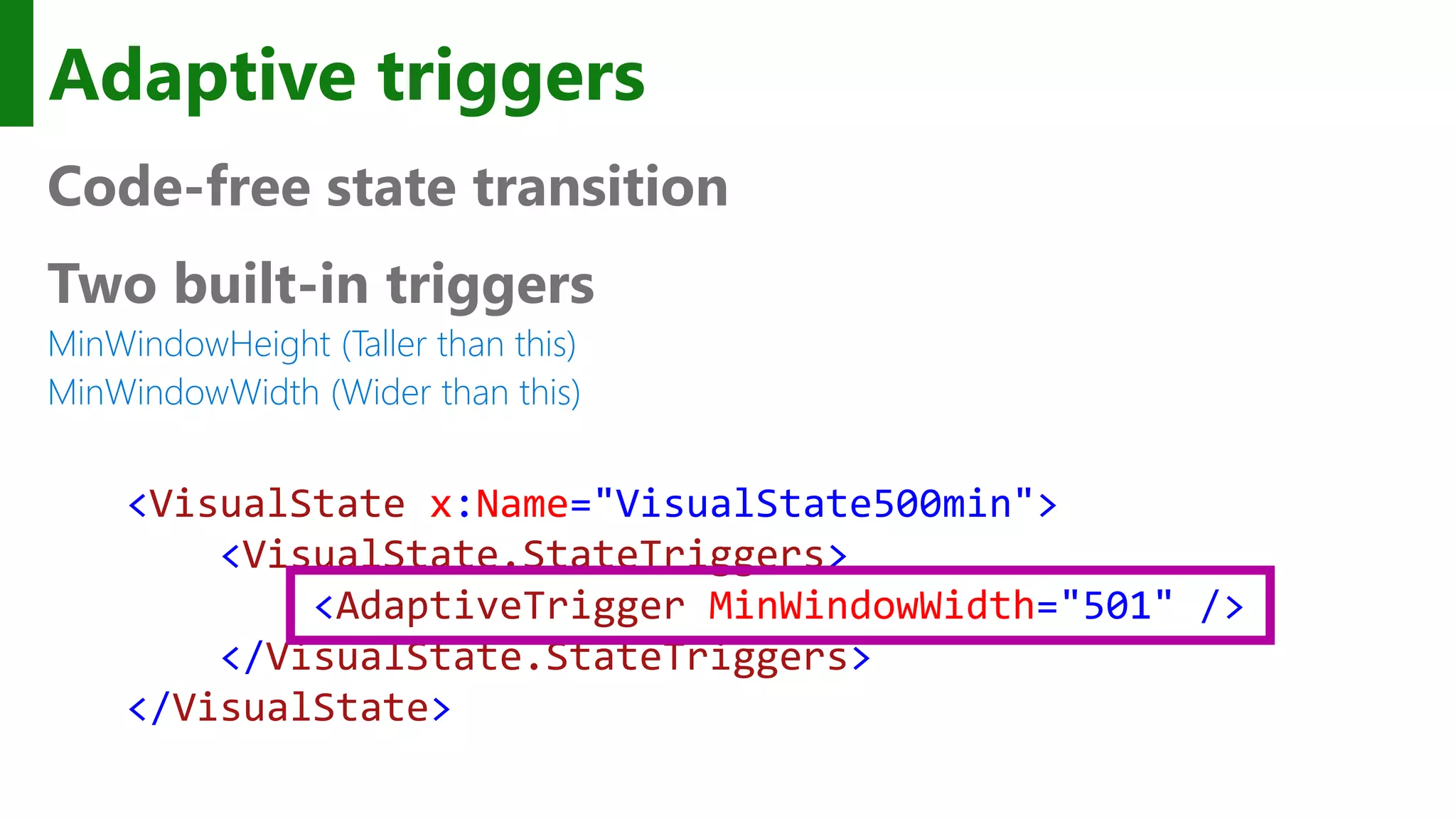Adaptive triggers Code-free state transition Two built-in triggers MinWindowHeight (Taller than this) MinWindowWidth (Wider than this) <VisualState x:Name="VisualState500min"> <VisualState.StateTriggers> <AdaptiveTrigger MinWindowWidth="501" /> </VisualState.StateTriggers> </VisualState> 
