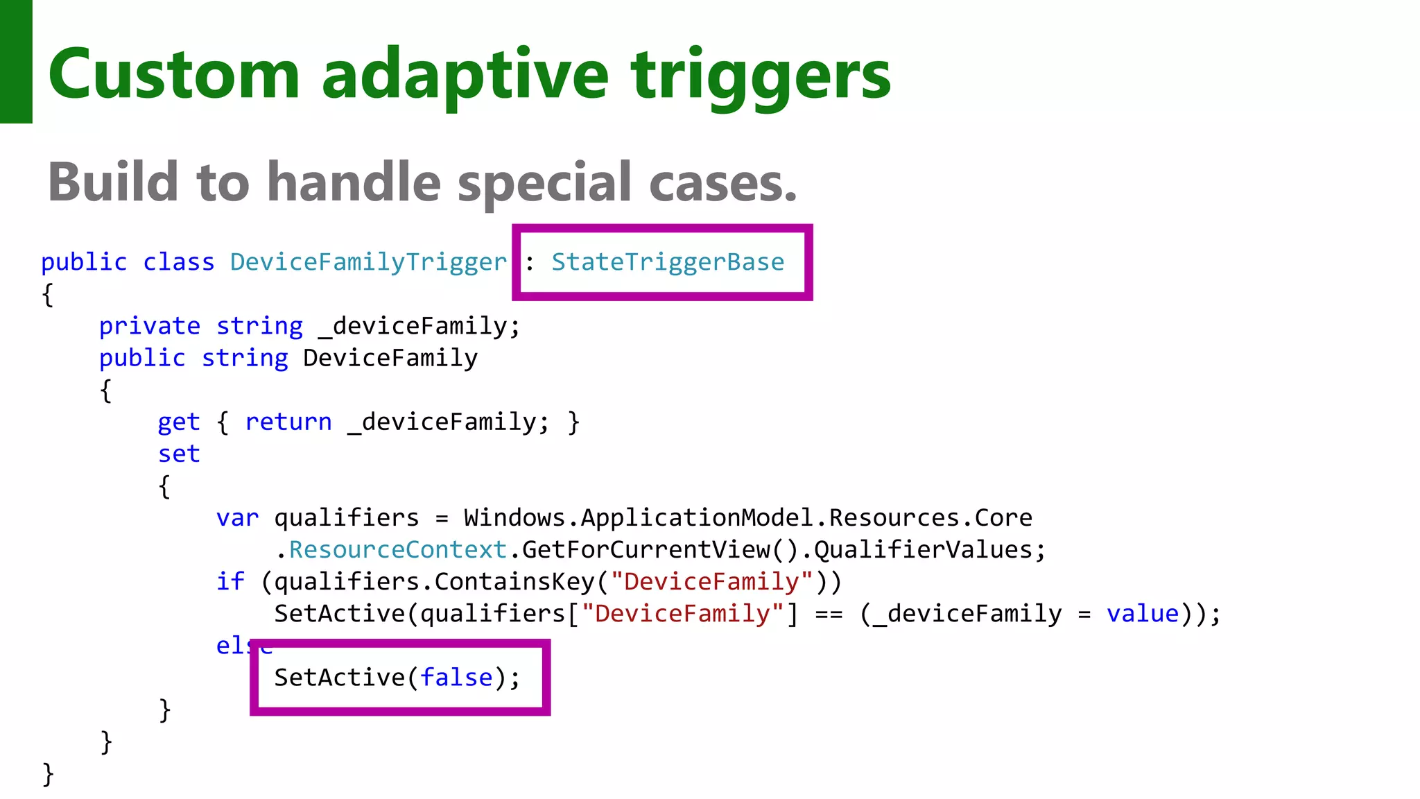 Custom adaptive triggers Build to handle special cases. public class DeviceFamilyTrigger : StateTriggerBase { private string _deviceFamily; public string DeviceFamily { get { return _deviceFamily; } set { var qualifiers = Windows.ApplicationModel.Resources.Core .ResourceContext.GetForCurrentView().QualifierValues; if (qualifiers.ContainsKey("DeviceFamily")) SetActive(qualifiers["DeviceFamily"] == (_deviceFamily = value)); else SetActive(false); } } } 