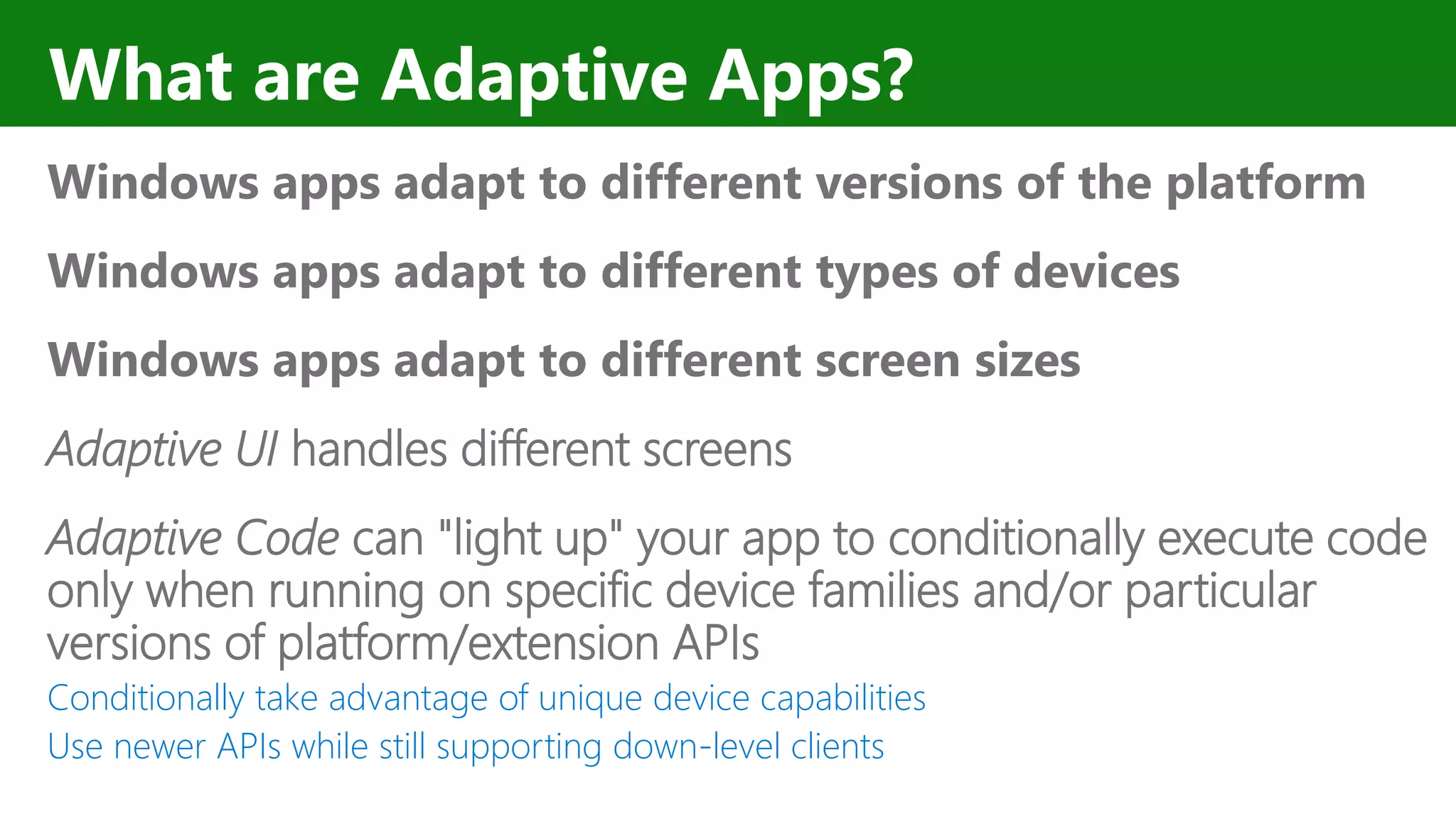 What are Adaptive Apps? Windows apps adapt to different versions of the platform Windows apps adapt to different types of devices Windows apps adapt to different screen sizes Adaptive UI handles different screens Adaptive Code can "light up" your app to conditionally execute code only when running on specific device families and/or particular versions of platform/extension APIs Conditionally take advantage of unique device capabilities Use newer APIs while still supporting down-level clients 