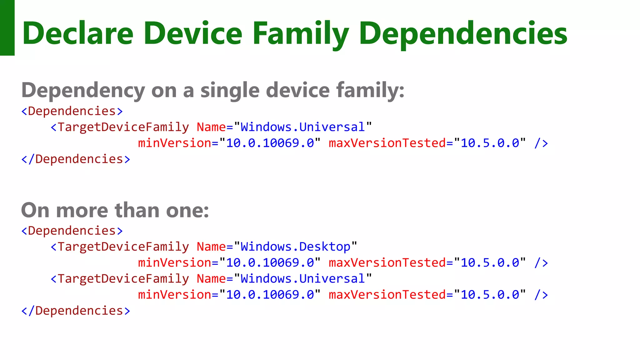 Declare Device Family Dependencies Dependency on a single device family: <Dependencies> <TargetDeviceFamily Name="Windows.Universal" minVersion="10.0.10069.0" maxVersionTested="10.5.0.0" /> </Dependencies> On more than one: <Dependencies> <TargetDeviceFamily Name="Windows.Desktop" minVersion="10.0.10069.0" maxVersionTested="10.5.0.0" /> <TargetDeviceFamily Name="Windows.Universal" minVersion="10.0.10069.0" maxVersionTested="10.5.0.0" /> </Dependencies> 