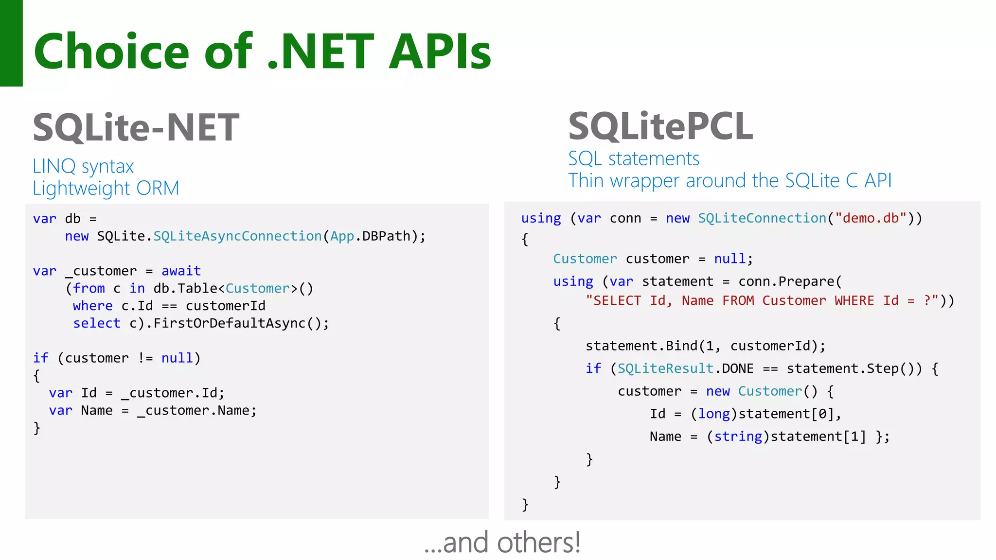 Choice of .NET APIs SQLite-NET LINQ syntax Lightweight ORM SQLitePCL SQL statements Thin wrapper around the SQLite C API using (var conn = new SQLiteConnection("demo.db")) { Customer customer = null; using (var statement = conn.Prepare( "SELECT Id, Name FROM Customer WHERE Id = ?")) { statement.Bind(1, customerId); if (SQLiteResult.DONE == statement.Step()) { customer = new Customer() { Id = (long)statement[0], Name = (string)statement[1] }; } } } var db = new SQLite.SQLiteAsyncConnection(App.DBPath); var _customer = await (from c in db.Table<Customer>() where c.Id == customerId select c).FirstOrDefaultAsync(); if (customer != null) { var Id = _customer.Id; var Name = _customer.Name; } …and others! 