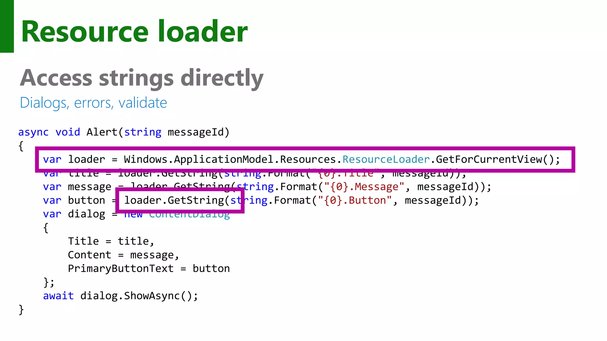 Resource loader Access strings directly Dialogs, errors, validate async void Alert(string messageId) { var loader = Windows.ApplicationModel.Resources.ResourceLoader.GetForCurrentView(); var title = loader.GetString(string.Format("{0}.Title", messageId)); var message = loader.GetString(string.Format("{0}.Message", messageId)); var button = loader.GetString(string.Format("{0}.Button", messageId)); var dialog = new ContentDialog { Title = title, Content = message, PrimaryButtonText = button }; await dialog.ShowAsync(); } 