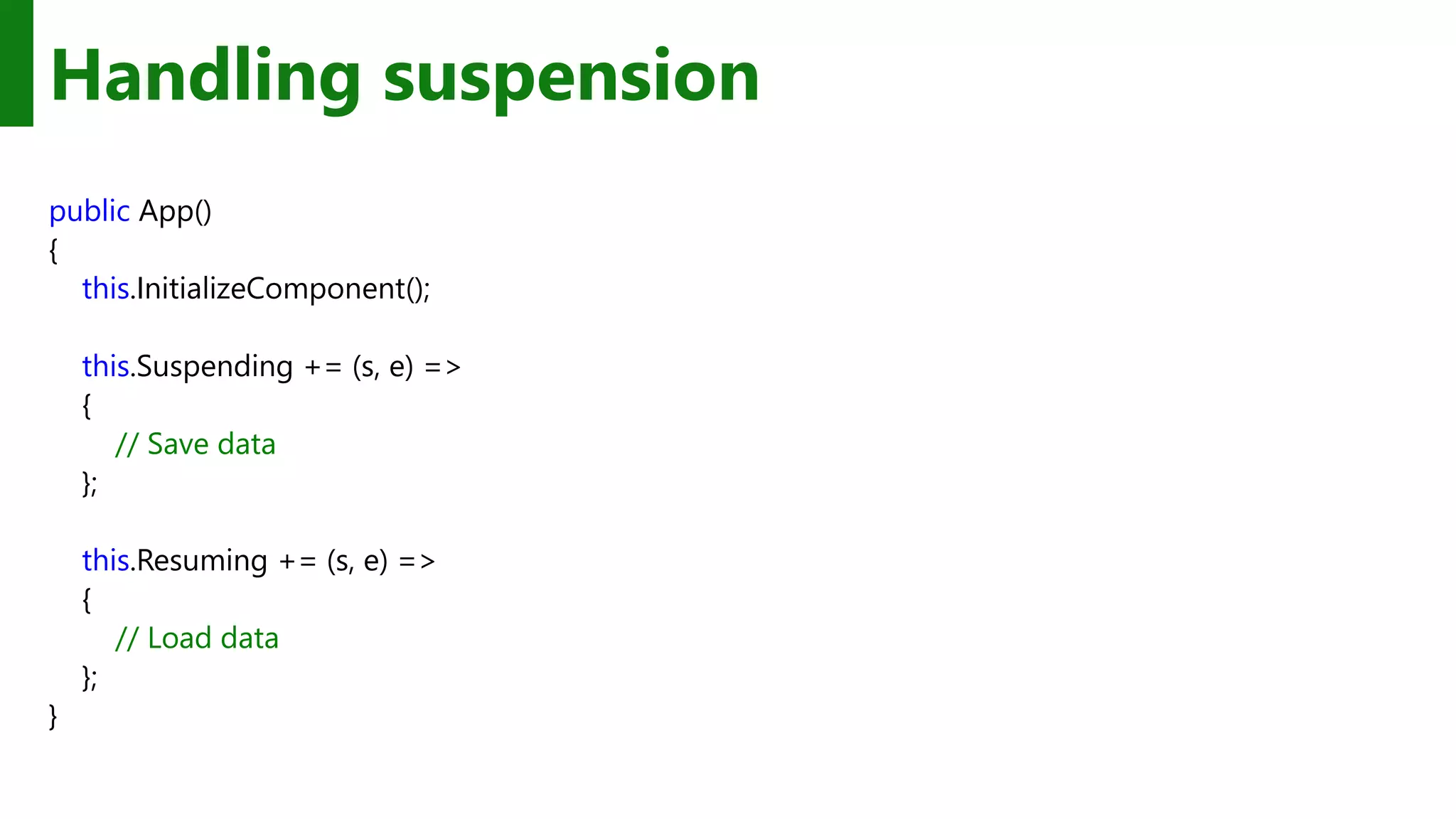 Handling suspension public App() { this.InitializeComponent(); this.Suspending += (s, e) => { // Save data }; this.Resuming += (s, e) => { // Load data }; } 