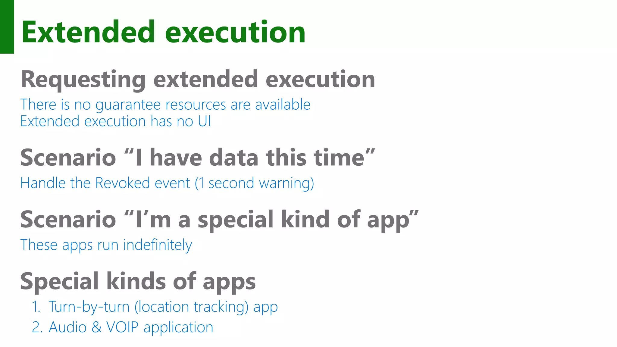 Extended execution Requesting extended execution There is no guarantee resources are available Extended execution has no UI Scenario “I have data this time” Handle the Revoked event (1 second warning) Scenario “I’m a special kind of app” These apps run indefinitely Special kinds of apps 1. Turn-by-turn (location tracking) app 2. Audio & VOIP application 