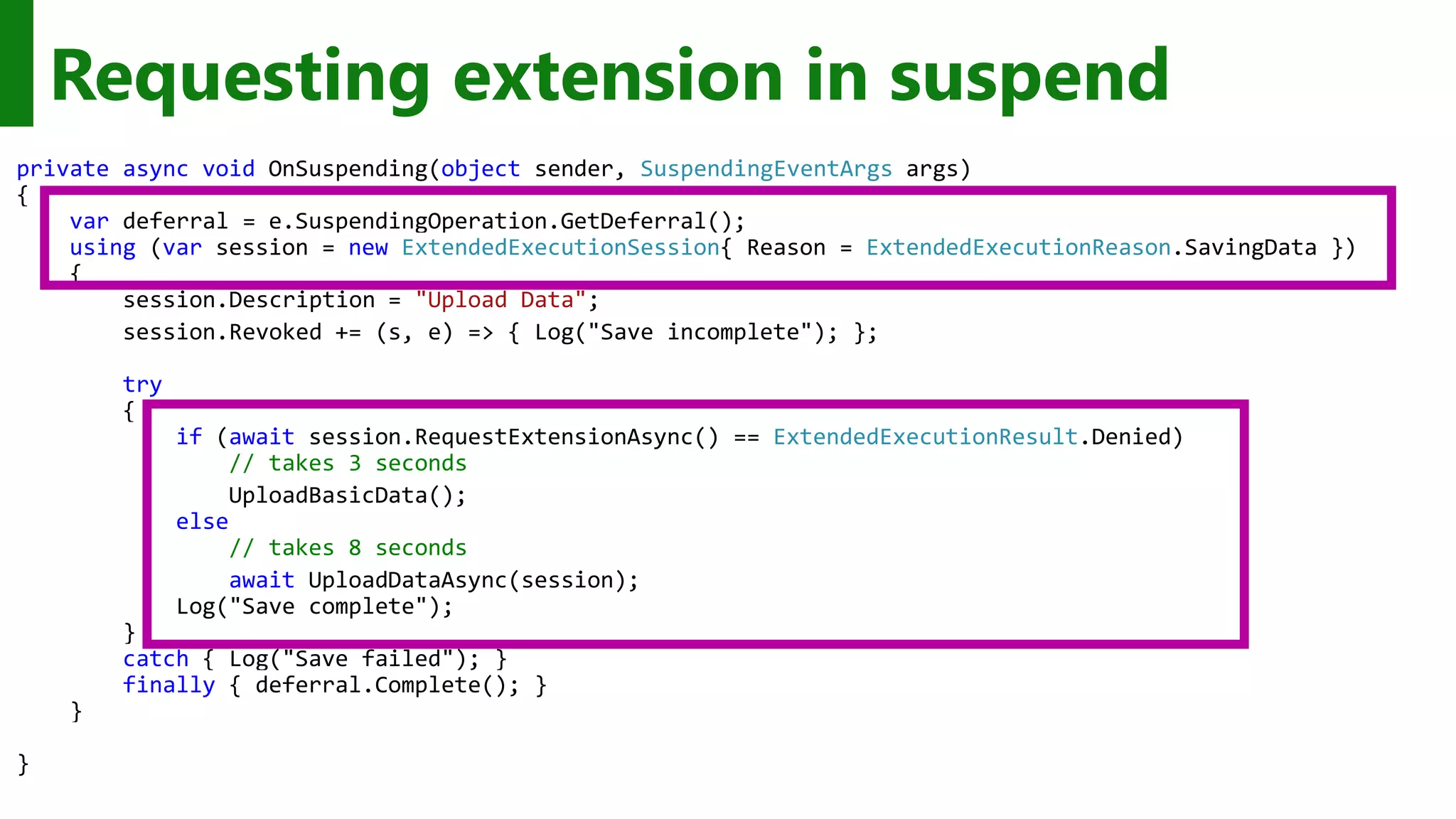 Requesting extension in suspend private async void OnSuspending(object sender, SuspendingEventArgs args) { var deferral = e.SuspendingOperation.GetDeferral(); using (var session = new ExtendedExecutionSession{ Reason = ExtendedExecutionReason.SavingData }) { session.Description = "Upload Data"; session.Revoked += (s, e) => { Log("Save incomplete"); }; try { if (await session.RequestExtensionAsync() == ExtendedExecutionResult.Denied) // takes 3 seconds UploadBasicData(); else // takes 8 seconds await UploadDataAsync(session); Log("Save complete"); } catch { Log("Save failed"); } finally { deferral.Complete(); } } } 