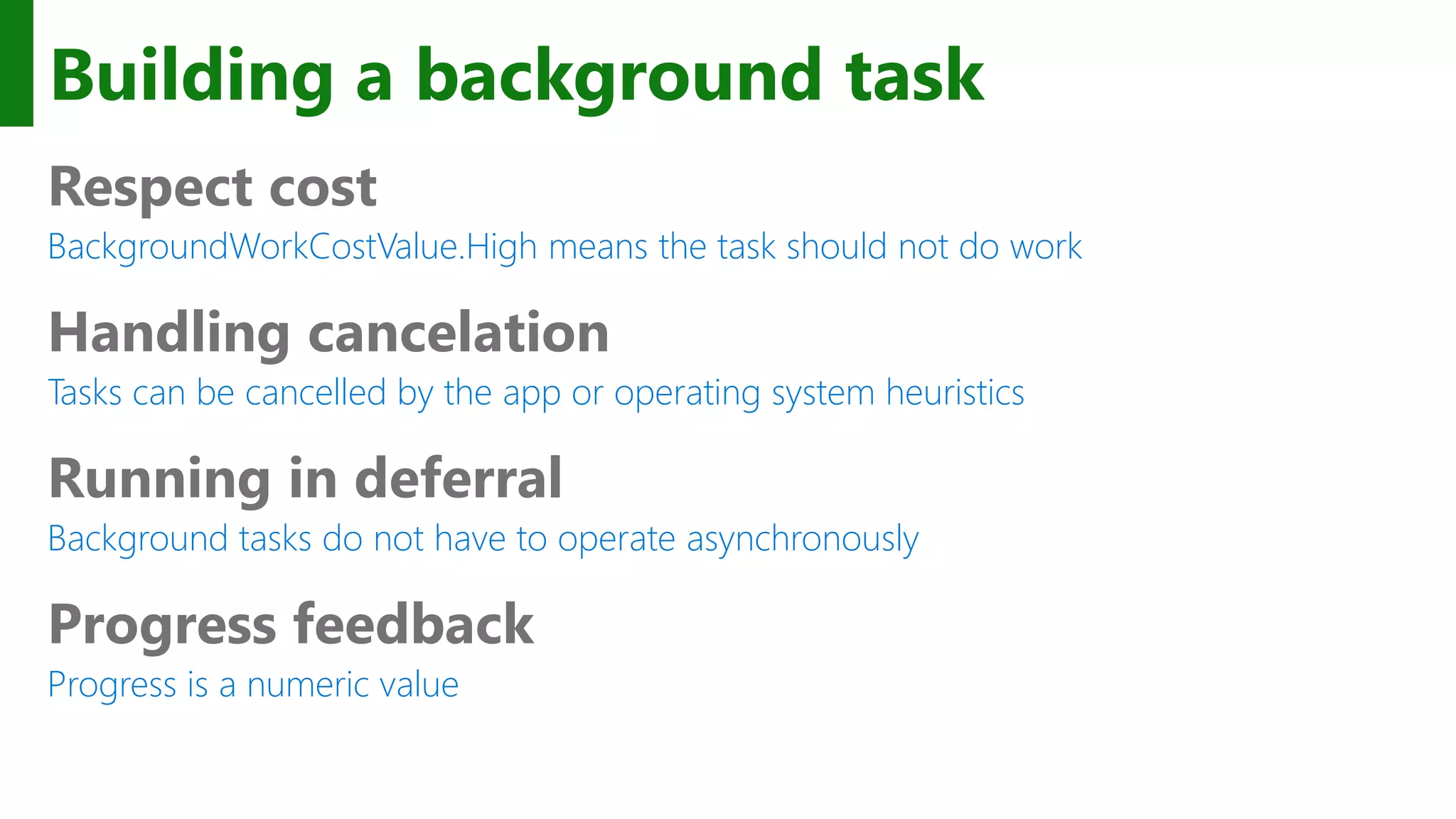 Building a background task Respect cost BackgroundWorkCostValue.High means the task should not do work Handling cancelation Tasks can be cancelled by the app or operating system heuristics Running in deferral Background tasks do not have to operate asynchronously Progress feedback Progress is a numeric value 