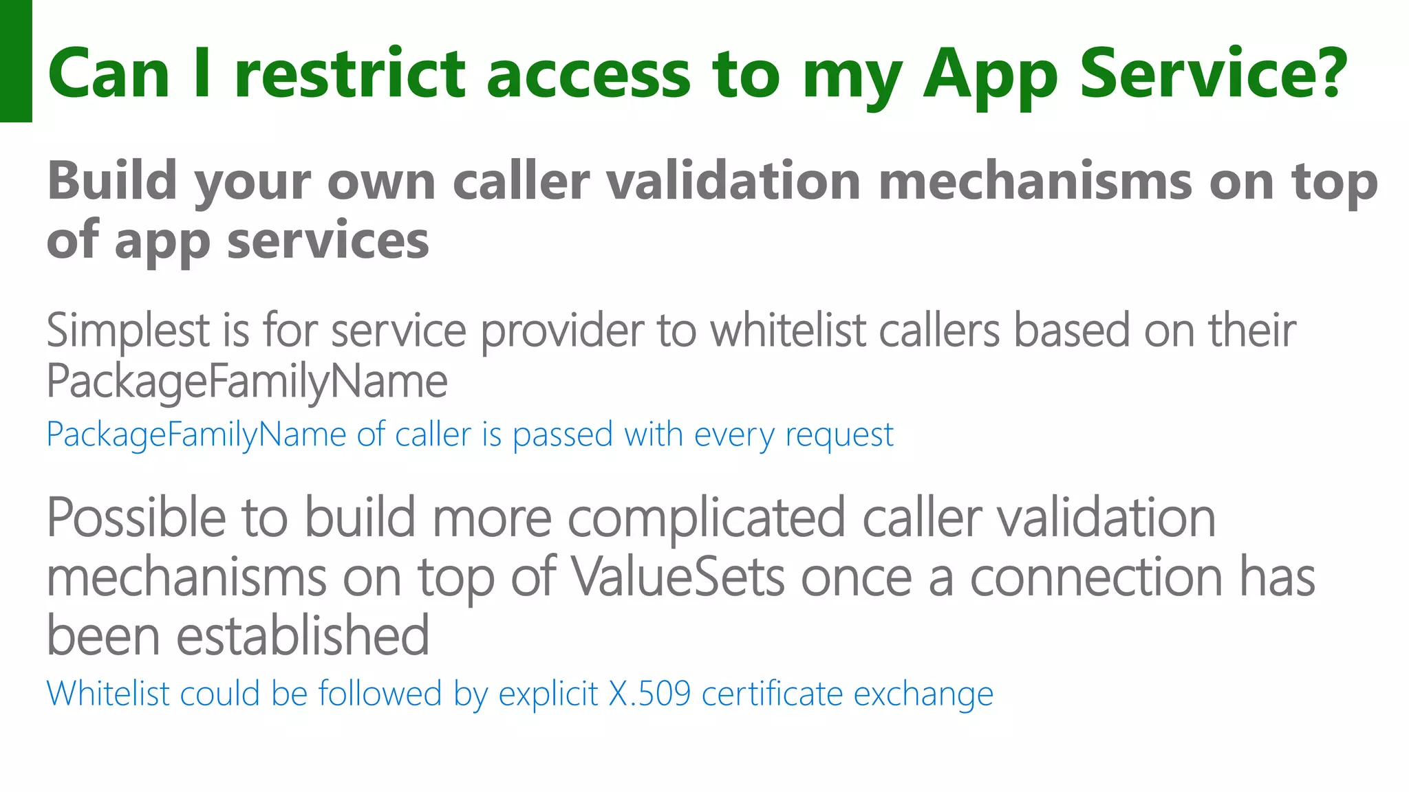 Can I restrict access to my App Service? Build your own caller validation mechanisms on top of app services Simplest is for service provider to whitelist callers based on their PackageFamilyName PackageFamilyName of caller is passed with every request Possible to build more complicated caller validation mechanisms on top of ValueSets once a connection has been established Whitelist could be followed by explicit X.509 certificate exchange 