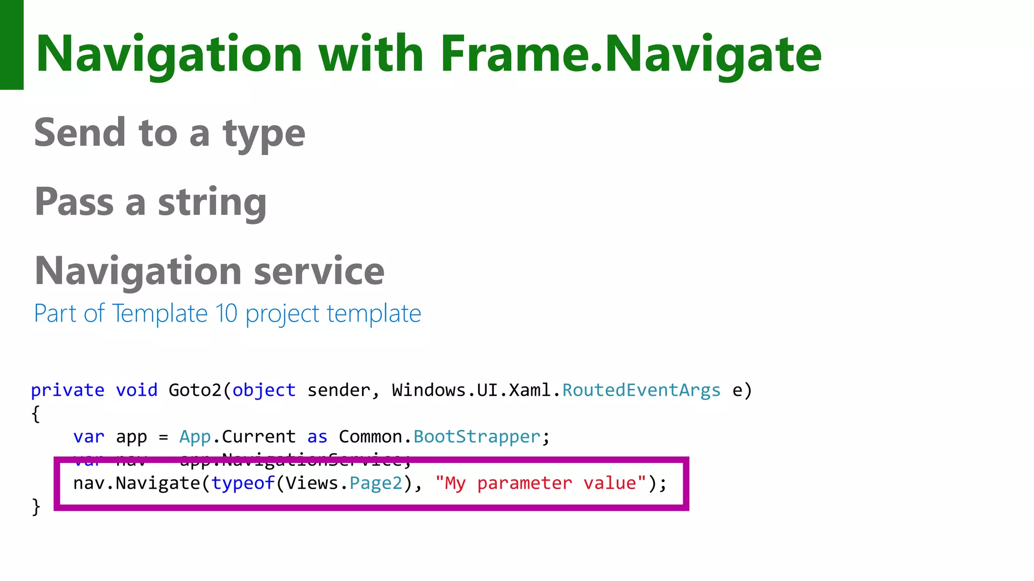 Navigation with Frame.Navigate Send to a type Pass a string Navigation service Part of Template 10 project template private void Goto2(object sender, Windows.UI.Xaml.RoutedEventArgs e) { var app = App.Current as Common.BootStrapper; var nav = app.NavigationService; nav.Navigate(typeof(Views.Page2), "My parameter value"); } 