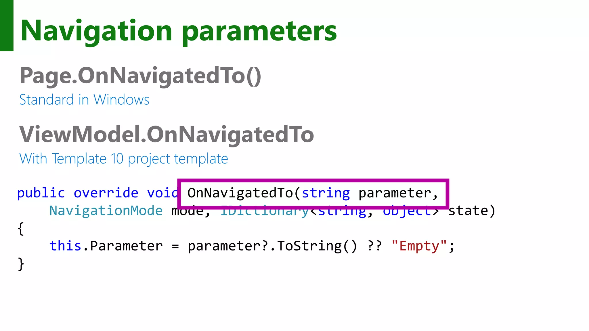 Navigation parameters Page.OnNavigatedTo() Standard in Windows ViewModel.OnNavigatedTo With Template 10 project template public override void OnNavigatedTo(string parameter, NavigationMode mode, IDictionary<string, object> state) { this.Parameter = parameter?.ToString() ?? "Empty"; } 