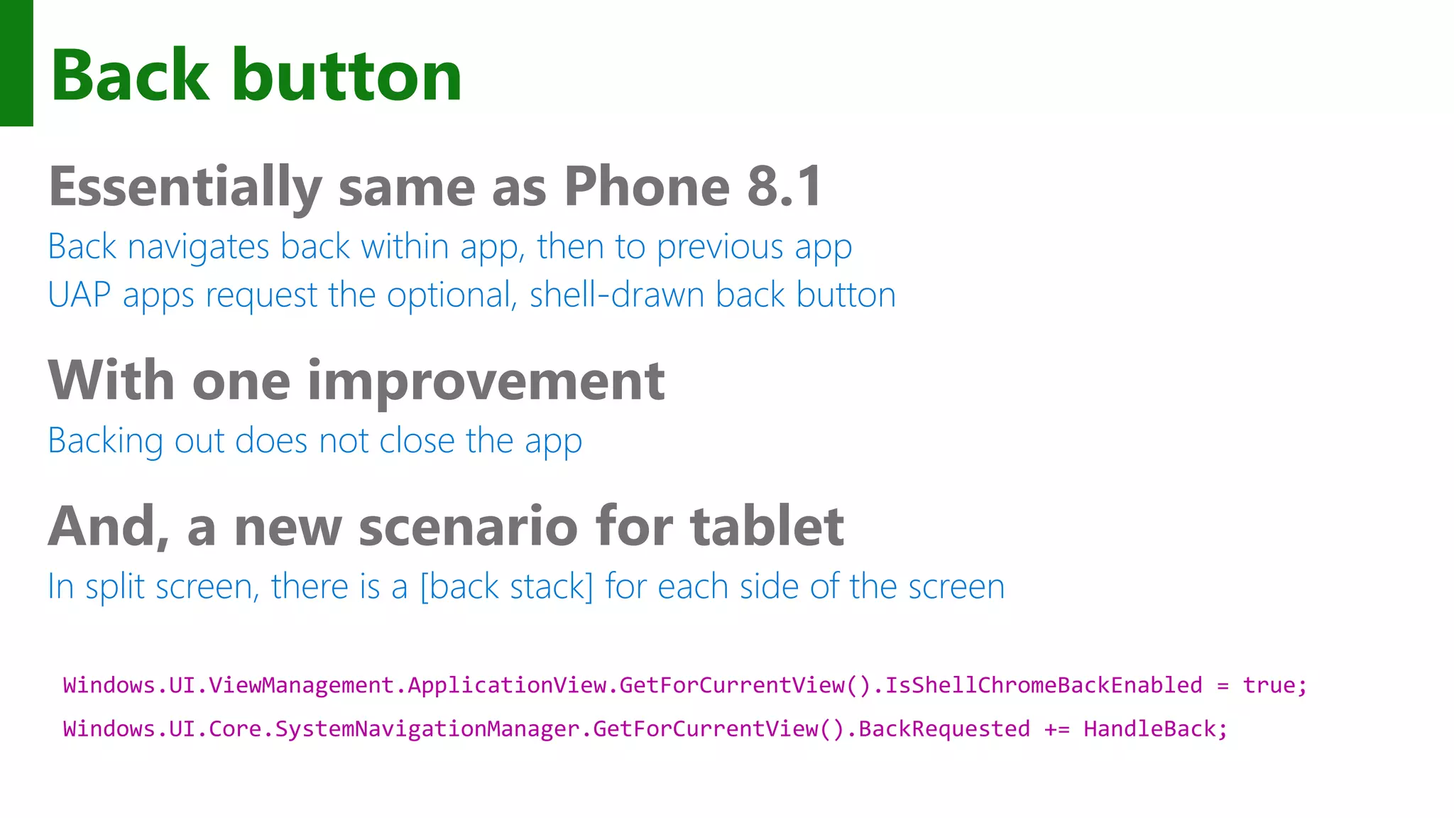 Back button Essentially same as Phone 8.1 Back navigates back within app, then to previous app UAP apps request the optional, shell-drawn back button With one improvement Backing out does not close the app And, a new scenario for tablet In split screen, there is a [back stack] for each side of the screen Windows.UI.ViewManagement.ApplicationView.GetForCurrentView().IsShellChromeBackEnabled = true; Windows.UI.Core.SystemNavigationManager.GetForCurrentView().BackRequested += HandleBack; 