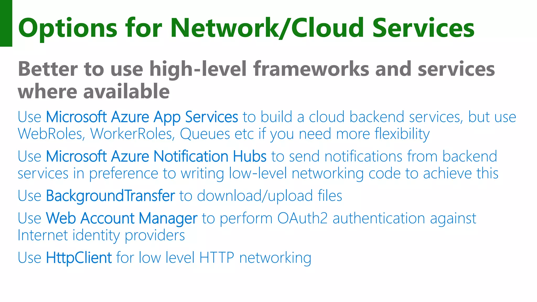 Options for Network/Cloud Services Better to use high-level frameworks and services where available Use Microsoft Azure App Services to build a cloud backend services, but use WebRoles, WorkerRoles, Queues etc if you need more flexibility Use Microsoft Azure Notification Hubs to send notifications from backend services in preference to writing low-level networking code to achieve this Use BackgroundTransfer to download/upload files Use Web Account Manager to perform OAuth2 authentication against Internet identity providers Use HttpClient for low level HTTP networking 