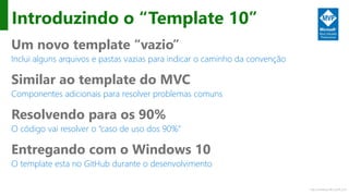 http://windows.Microsoft.com
Introduzindo o “Template 10”
Um novo template “vazio”
Inclui alguns arquivos e pastas vazias para indicar o caminho da convenção
Similar ao template do MVC
Componentes adicionais para resolver problemas comuns
Resolvendo para os 90%
O código vai resolver o “caso de uso dos 90%”
Entregando com o Windows 10
O template esta no GitHub durante o desenvolvimento
 