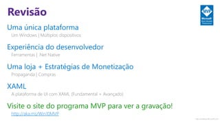 http://windows.Microsoft.com
Revisão
Uma única plataforma
Um Windows | Múltiplos dispositivos
Experiência do desenvolvedor
Ferramentas | .Net Native
Uma loja + Estratégias de Monetização
Propaganda | Compras
XAML
A plataforma de UI com XAML (Fundamental + Avançado)
Visite o site do programa MVP para ver a gravação!
http://aka.ms/Win10MVP
 