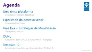 http://windows.Microsoft.com
Agenda
Uma única plataforma
Um Windows | Múltiplos dispositivos
Experiência do desenvolvedor
Ferramentas | .Net Native
Uma loja + Estratégias de Monetização
Propaganda | Compras
XAML
A plataforma de UI com XAML (Fundamental + Avançado)
Template 10
Template da comunidade para desenvolvedores Windows 10
 