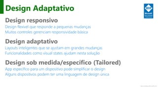 http://windows.Microsoft.com
Design Adaptativo
Design responsivo
Design flexivel que responde a pequenas mudanças
Muitos controles gerenciam responsividade básica
Design adaptativo
Layouts inteligentes que se ajustam em grandes mudanças
Funcionalidades como visual states ajudam nesta solução
Design sob medida/específico (Tailored)
App específico para um dispositivo pode simplificar o design
Alguns dispositivos podem ter uma linguagem de design única
 