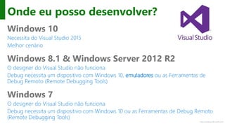 http://windows.Microsoft.com
Onde eu posso desenvolver?
Windows 10
Necessita do Visual Studio 2015
Melhor cenário
Windows 8.1 & Windows Server 2012 R2
O designer do Visual Studio não funciona
Debug necessita um dispositivo com Windows 10, emuladores ou as Ferramentas de
Debug Remoto (Remote Debugging Tools)
Windows 7
O designer do Visual Studio não funciona
Debug necessita um dispositivo com Windows 10 ou as Ferramentas de Debug Remoto
(Remote Debugging Tools)
 