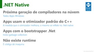 http://windows.Microsoft.com
.NET Native
Próxima geração de compiladores na núvem
Todos Apps Windows
Apps usam o otimizador padrão do C++
A medida que o otimizador melhora, o mesmo se reflete no .Net native
Apps com o bootstrapper .Net
Inclúi garbage collection
Não existe runtime
É código de maquina
 