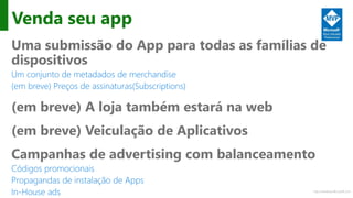 http://windows.Microsoft.com
Venda seu app
Uma submissão do App para todas as famílias de
dispositivos
Um conjunto de metadados de merchandise
(em breve) Preços de assinaturas(Subscriptions)
(em breve) A loja também estará na web
(em breve) Veiculação de Aplicativos
Campanhas de advertising com balanceamento
Códigos promocionais
Propagandas de instalação de Apps
In-House ads
 
