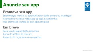 http://windows.Microsoft.com
Anuncie seu app
Promova seu app
Segmentação manual ou automática por idade, gênero ou localização
Acompanhe e analise instalações de apps & campanhas
Faça promoção cruzada de seus apps de graça
Em breve
Recursos de segmentação adicionais
Apoio de análises de terceiros
Aumento do orçamento de campanhas
 