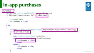 http://windows.Microsoft.com
In-app purchases
#if DEBUG
var license = CurrentAppSimulator.LicenseInformation;
if (license.ProductLicenses["AdFree"].IsActive)
{
// already owns
this.ShowAds = false;
}
else
{
var result = await CurrentAppSimulator.RequestProductPurchaseAsync("AdFree");
switch (result.Status)
{
case ProductPurchaseStatus.Succeeded:
case ProductPurchaseStatus.AlreadyPurchased:
this.ShowAds = false;
break;
default:
this.ShowAds = true;
break;
}
 
