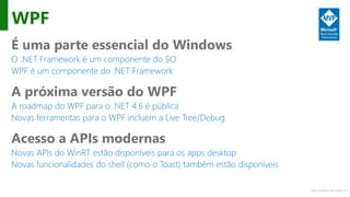 http://windows.Microsoft.com
WPF
É uma parte essencial do Windows
O .NET Framework é um componente do SO
WPF é um componente do .NET Framework
A próxima versão do WPF
A roadmap do WPF para o .NET 4.6 é pública
Novas ferramentas para o WPF incluem a Live Tree/Debug
Acesso a APIs modernas
Novas APIs do WinRT estão disponíveis para os apps desktop
Novas funcionalidades do shell (como o Toast) também estão disponíveis
 
