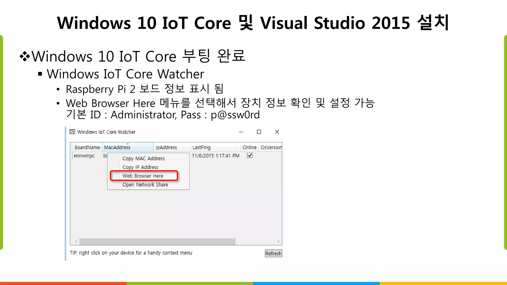 Windows 10 IoT Core 및 Visual Studio 2015 설치
Windows 10 IoT Core 부팅 완료
 Windows IoT Core Watcher
• Raspberry Pi 2 보드 정보 표시 됨
• Web Browser Here 메뉴를 선택해서 장치 정보 확인 및 설정 가능
기본 ID : Administrator, Pass : p@ssw0rd
 