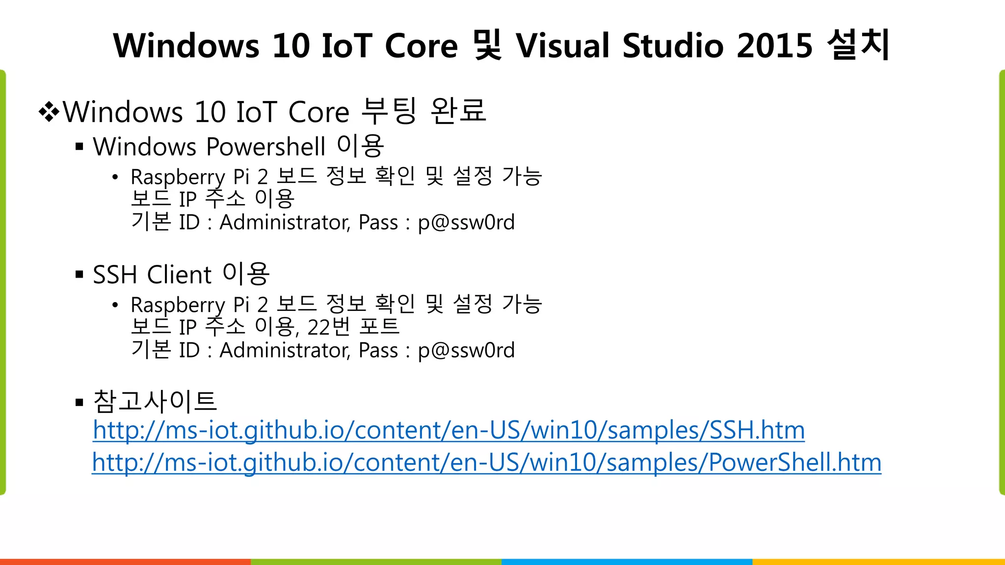 Windows 10 IoT Core 및 Visual Studio 2015 설치
Windows 10 IoT Core 부팅 완료
 Windows Powershell 이용
• Raspberry Pi 2 보드 정보 확인 및 설정 가능
보드 IP 주소 이용
기본 ID : Administrator, Pass : p@ssw0rd
 SSH Client 이용
• Raspberry Pi 2 보드 정보 확인 및 설정 가능
보드 IP 주소 이용, 22번 포트
기본 ID : Administrator, Pass : p@ssw0rd
 참고사이트
http://ms-iot.github.io/content/en-US/win10/samples/SSH.htm
http://ms-iot.github.io/content/en-US/win10/samples/PowerShell.htm
 