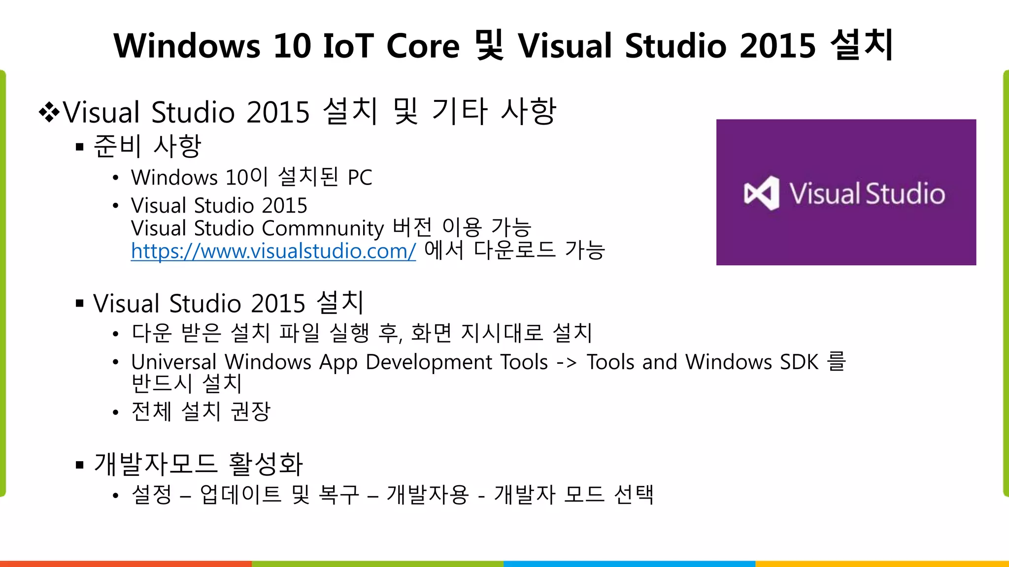 Windows 10 IoT Core 및 Visual Studio 2015 설치
Visual Studio 2015 설치 및 기타 사항
 준비 사항
• Windows 10이 설치된 PC
• Visual Studio 2015
Visual Studio Commnunity 버전 이용 가능
https://www.visualstudio.com/ 에서 다운로드 가능
 Visual Studio 2015 설치
• 다운 받은 설치 파일 실행 후, 화면 지시대로 설치
• Universal Windows App Development Tools -> Tools and Windows SDK 를
반드시 설치
• 전체 설치 권장
 개발자모드 활성화
• 설정 – 업데이트 및 복구 – 개발자용 - 개발자 모드 선택
 