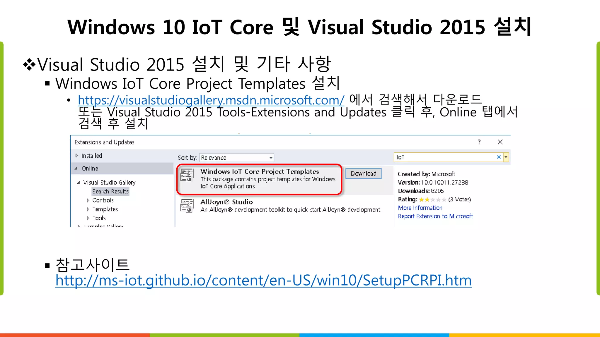 Windows 10 IoT Core 및 Visual Studio 2015 설치
Visual Studio 2015 설치 및 기타 사항
 Windows IoT Core Project Templates 설치
• https://visualstudiogallery.msdn.microsoft.com/ 에서 검색해서 다운로드
또는 Visual Studio 2015 Tools-Extensions and Updates 클릭 후, Online 탭에서
검색 후 설치
 참고사이트
http://ms-iot.github.io/content/en-US/win10/SetupPCRPI.htm
 