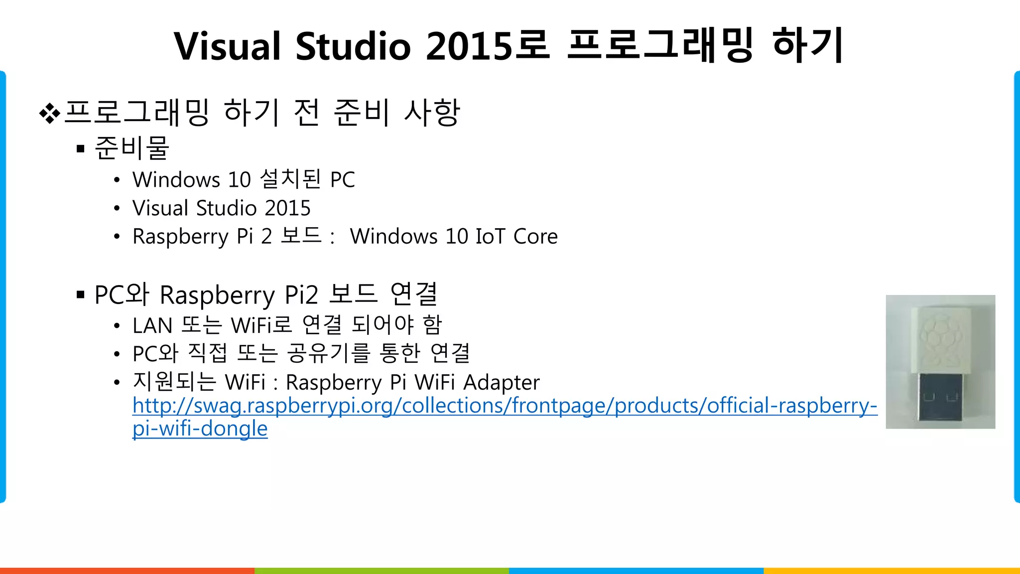 Visual Studio 2015로 프로그래밍 하기
프로그래밍 하기 전 준비 사항
 준비물
• Windows 10 설치된 PC
• Visual Studio 2015
• Raspberry Pi 2 보드 : Windows 10 IoT Core
 PC와 Raspberry Pi2 보드 연결
• LAN 또는 WiFi로 연결 되어야 함
• PC와 직접 또는 공유기를 통한 연결
• 지원되는 WiFi : Raspberry Pi WiFi Adapter
http://swag.raspberrypi.org/collections/frontpage/products/official-raspberry-
pi-wifi-dongle
 