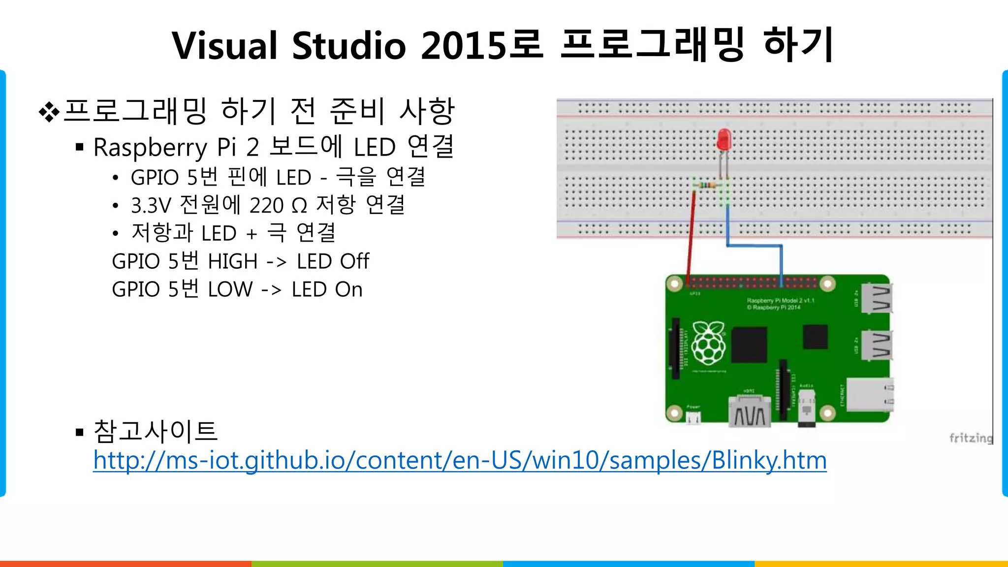 Visual Studio 2015로 프로그래밍 하기
프로그래밍 하기 전 준비 사항
 Raspberry Pi 2 보드에 LED 연결
• GPIO 5번 핀에 LED - 극을 연결
• 3.3V 전원에 220 Ω 저항 연결
• 저항과 LED + 극 연결
GPIO 5번 HIGH -> LED Off
GPIO 5번 LOW -> LED On
 참고사이트
http://ms-iot.github.io/content/en-US/win10/samples/Blinky.htm
 