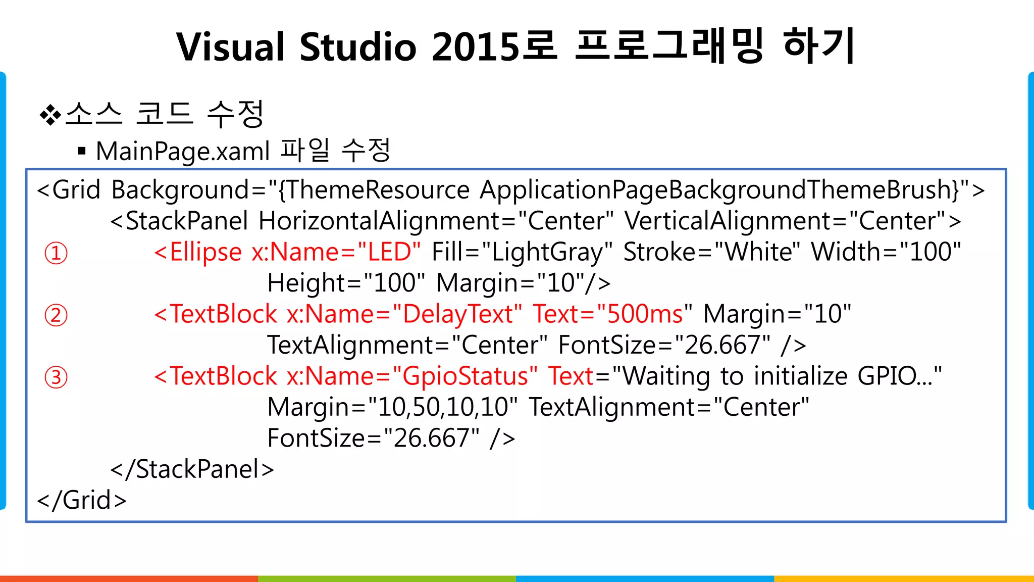 Visual Studio 2015로 프로그래밍 하기
소스 코드 수정
 MainPage.xaml 파일 수정
<Grid Background="{ThemeResource ApplicationPageBackgroundThemeBrush}">
<StackPanel HorizontalAlignment="Center" VerticalAlignment="Center">
① <Ellipse x:Name="LED" Fill="LightGray" Stroke="White" Width="100"
Height="100" Margin="10"/>
② <TextBlock x:Name="DelayText" Text="500ms" Margin="10"
TextAlignment="Center" FontSize="26.667" />
③ <TextBlock x:Name="GpioStatus" Text="Waiting to initialize GPIO..."
Margin="10,50,10,10" TextAlignment="Center"
FontSize="26.667" />
</StackPanel>
</Grid>
 