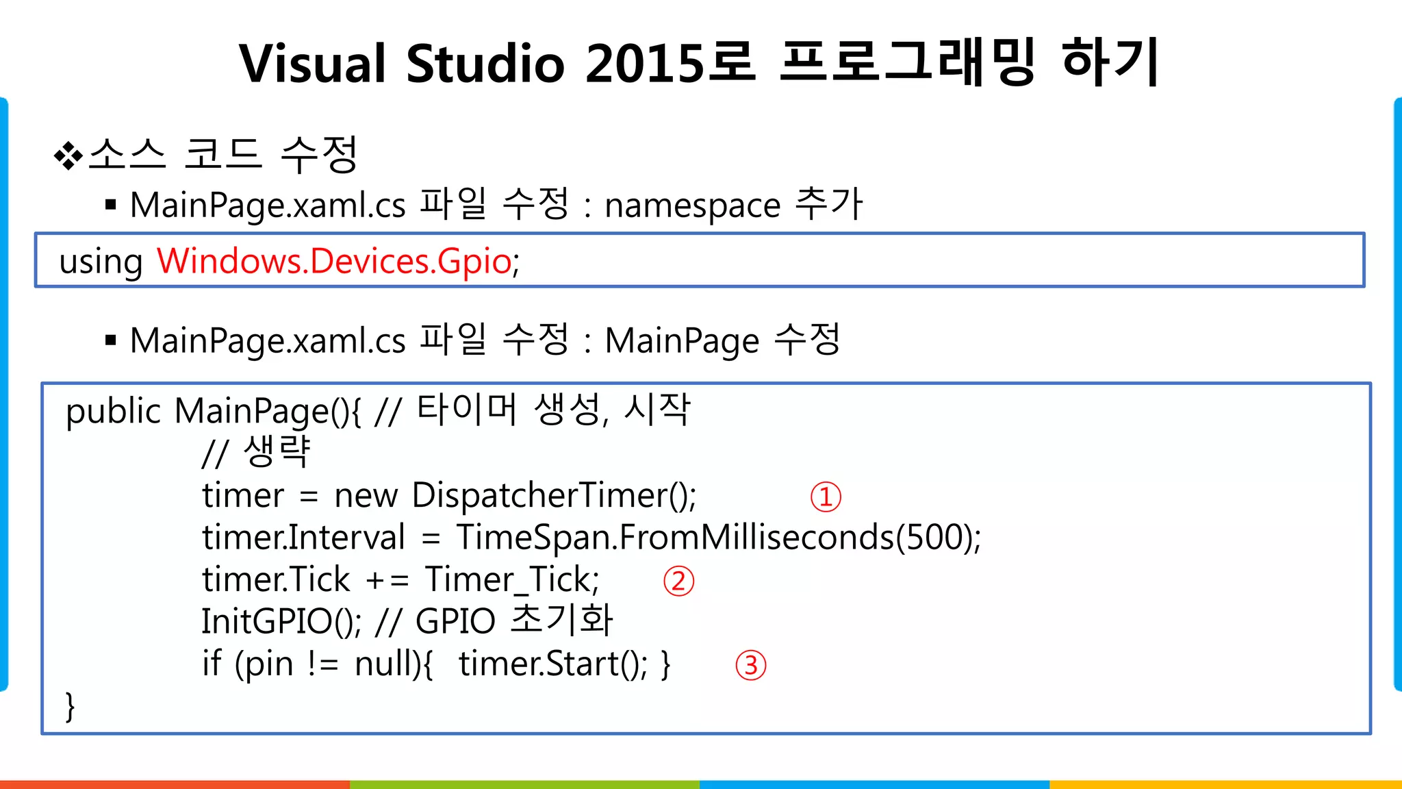 Visual Studio 2015로 프로그래밍 하기
소스 코드 수정
 MainPage.xaml.cs 파일 수정 : namespace 추가
 MainPage.xaml.cs 파일 수정 : MainPage 수정
using Windows.Devices.Gpio;
public MainPage(){ // 타이머 생성, 시작
// 생략
timer = new DispatcherTimer(); ①
timer.Interval = TimeSpan.FromMilliseconds(500);
timer.Tick += Timer_Tick; ②
InitGPIO(); // GPIO 초기화
if (pin != null){ timer.Start(); } ③
}
 
