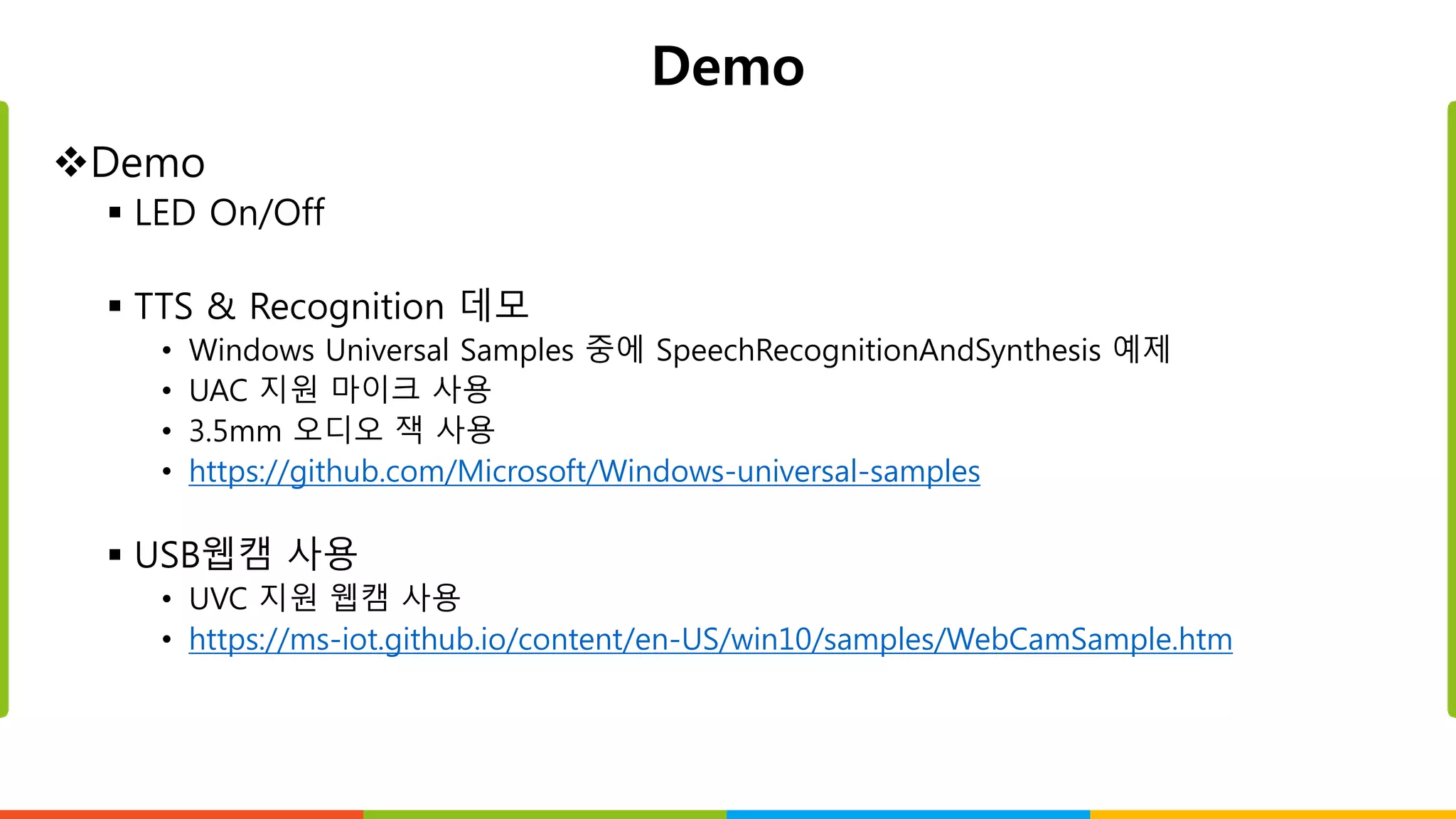 Demo
Demo
 LED On/Off
 TTS & Recognition 데모
• Windows Universal Samples 중에 SpeechRecognitionAndSynthesis 예제
• UAC 지원 마이크 사용
• 3.5mm 오디오 잭 사용
• https://github.com/Microsoft/Windows-universal-samples
 USB웹캠 사용
• UVC 지원 웹캠 사용
• https://ms-iot.github.io/content/en-US/win10/samples/WebCamSample.htm
 
