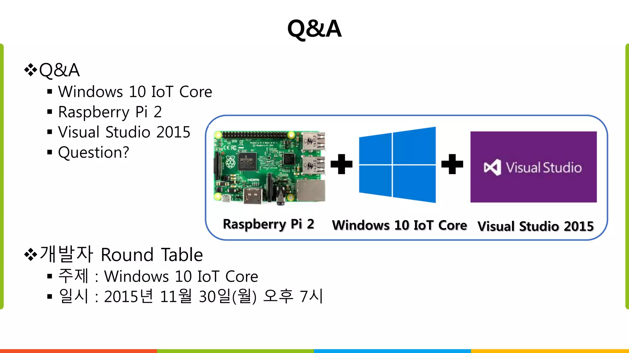 Q&A
Q&A
 Windows 10 IoT Core
 Raspberry Pi 2
 Visual Studio 2015
 Question?
개발자 Round Table
 주제 : Windows 10 IoT Core
 일시 : 2015년 11월 30일(월) 오후 7시
Raspberry Pi 2 Windows 10 IoT Core Visual Studio 2015
 