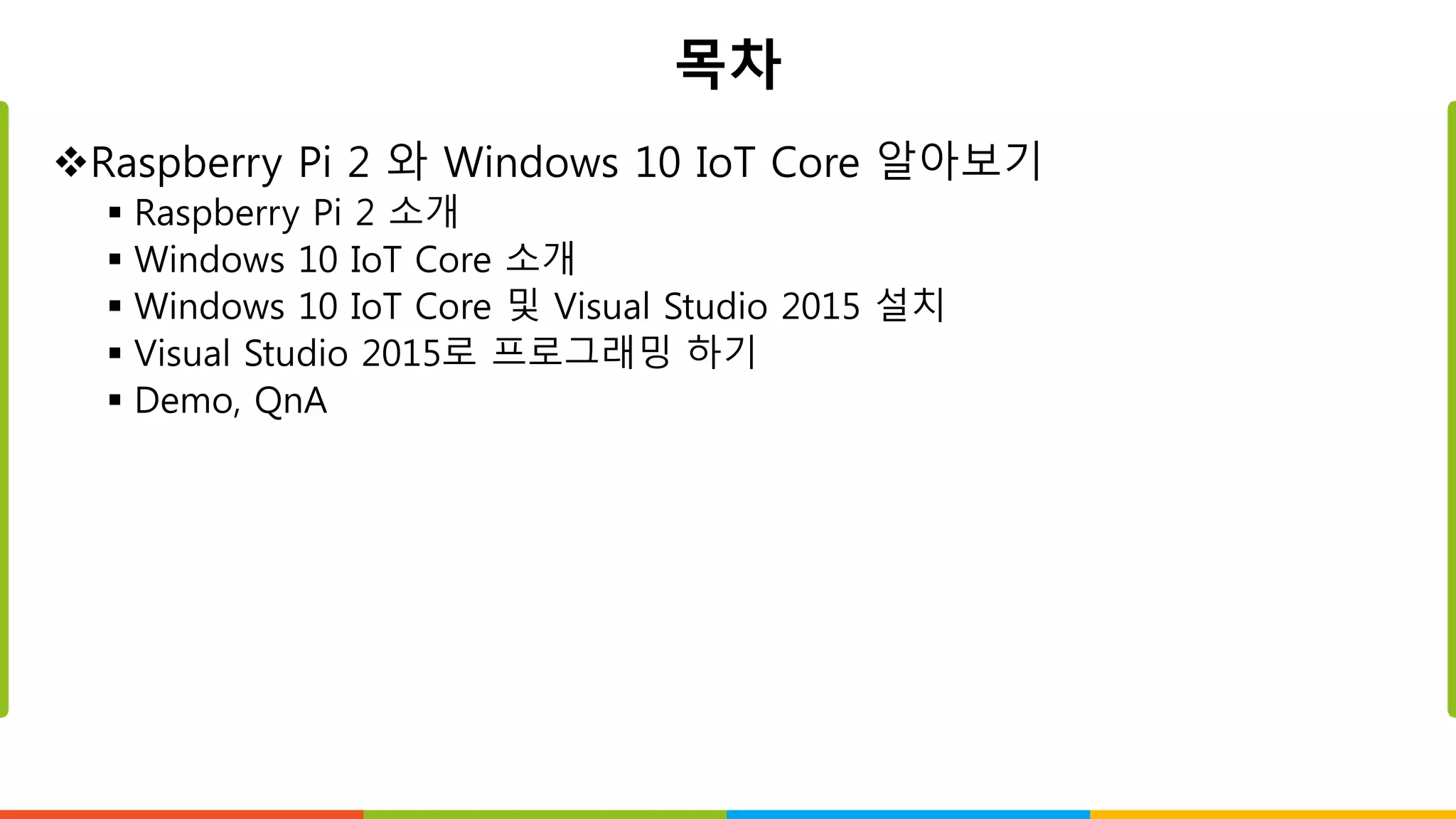 목차
Raspberry Pi 2 와 Windows 10 IoT Core 알아보기
 Raspberry Pi 2 소개
 Windows 10 IoT Core 소개
 Windows 10 IoT Core 및 Visual Studio 2015 설치
 Visual Studio 2015로 프로그래밍 하기
 Demo, QnA
 