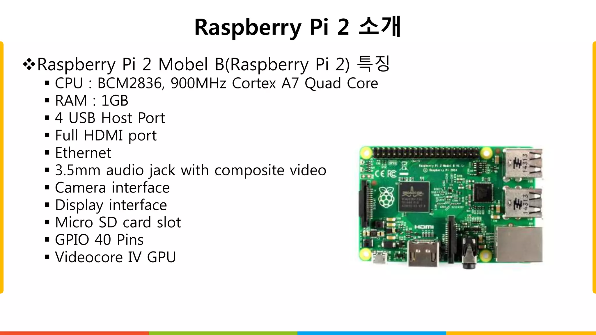 Raspberry Pi 2 소개
Raspberry Pi 2 Mobel B(Raspberry Pi 2) 특징
 CPU : BCM2836, 900MHz Cortex A7 Quad Core
 RAM : 1GB
 4 USB Host Port
 Full HDMI port
 Ethernet
 3.5mm audio jack with composite video
 Camera interface
 Display interface
 Micro SD card slot
 GPIO 40 Pins
 Videocore IV GPU
 