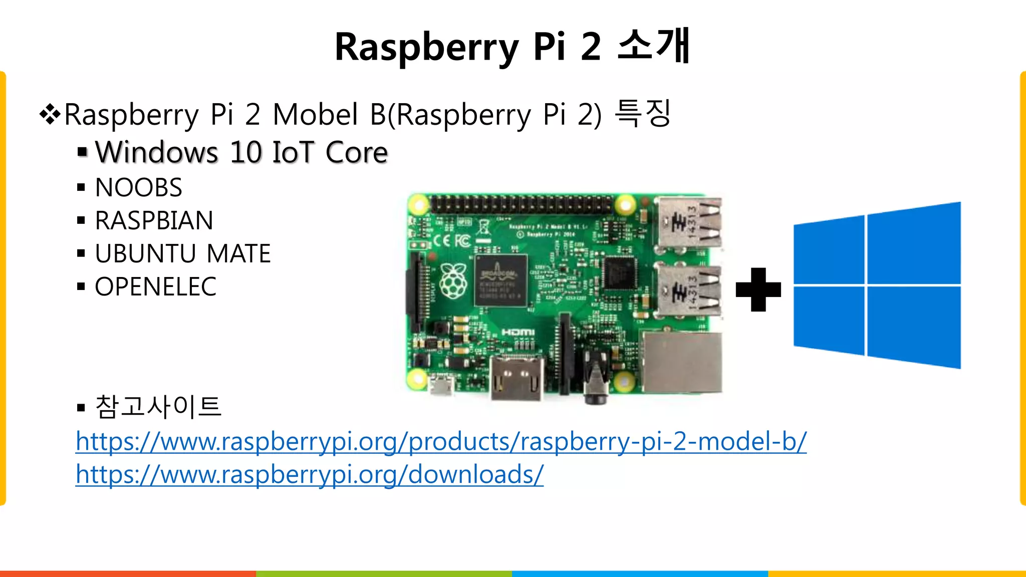 Raspberry Pi 2 소개
Raspberry Pi 2 Mobel B(Raspberry Pi 2) 특징
 Windows 10 IoT Core
 NOOBS
 RASPBIAN
 UBUNTU MATE
 OPENELEC
 참고사이트
https://www.raspberrypi.org/products/raspberry-pi-2-model-b/
https://www.raspberrypi.org/downloads/
 