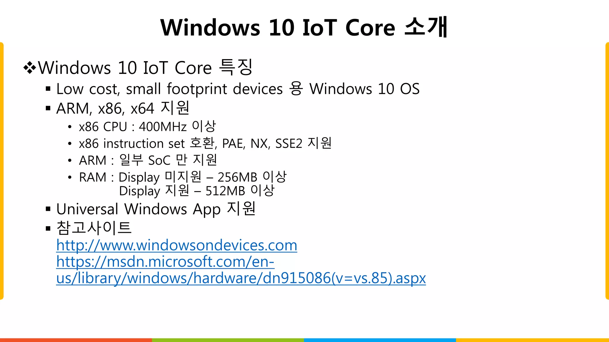 Windows 10 IoT Core 소개
Windows 10 IoT Core 특징
 Low cost, small footprint devices 용 Windows 10 OS
 ARM, x86, x64 지원
• x86 CPU : 400MHz 이상
• x86 instruction set 호환, PAE, NX, SSE2 지원
• ARM : 일부 SoC 만 지원
• RAM : Display 미지원 – 256MB 이상
Display 지원 – 512MB 이상
 Universal Windows App 지원
 참고사이트
http://www.windowsondevices.com
https://msdn.microsoft.com/en-
us/library/windows/hardware/dn915086(v=vs.85).aspx
 