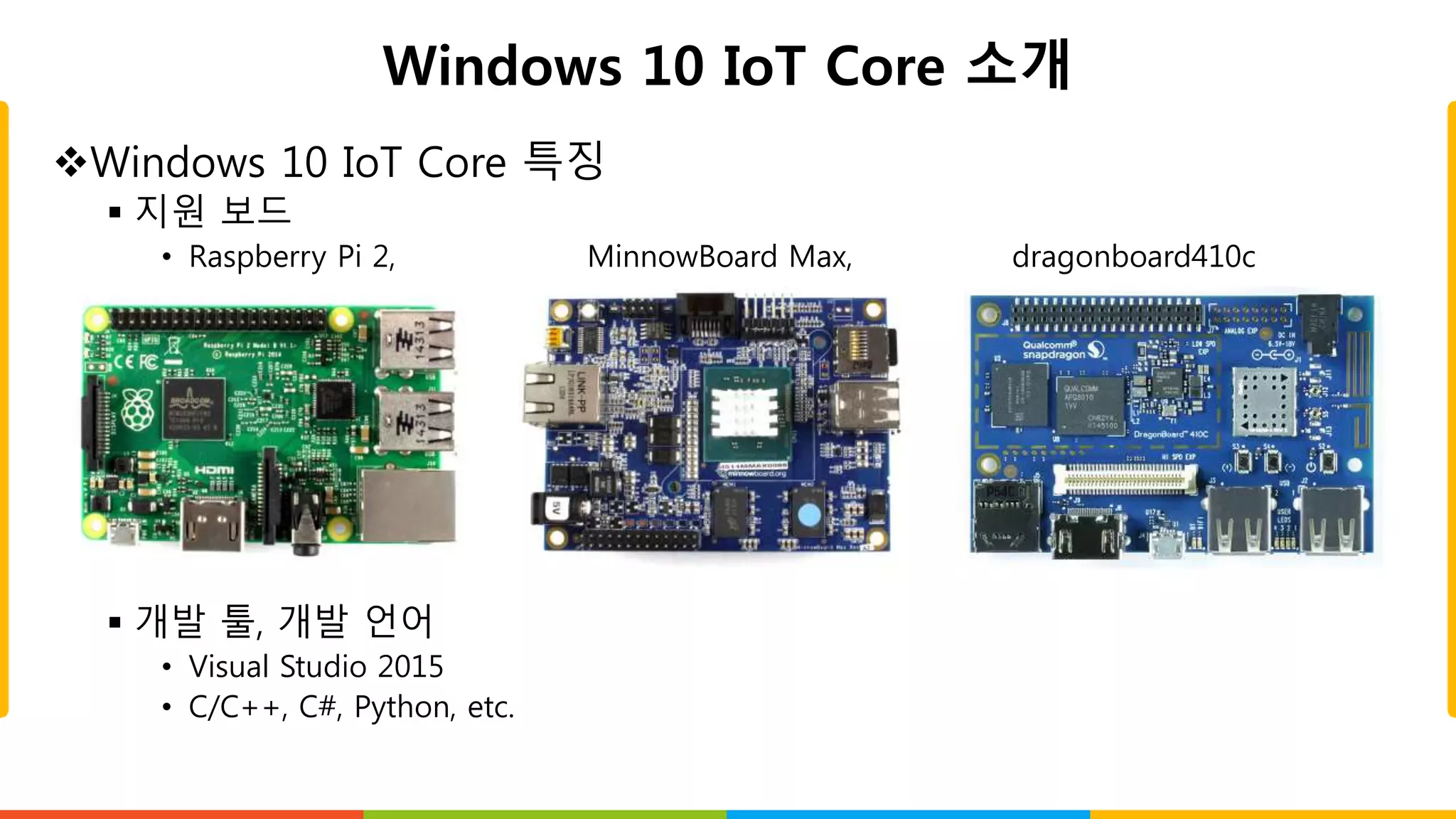 Windows 10 IoT Core 소개
Windows 10 IoT Core 특징
 지원 보드
• Raspberry Pi 2, MinnowBoard Max, dragonboard410c
 개발 툴, 개발 언어
• Visual Studio 2015
• C/C++, C#, Python, etc.
 