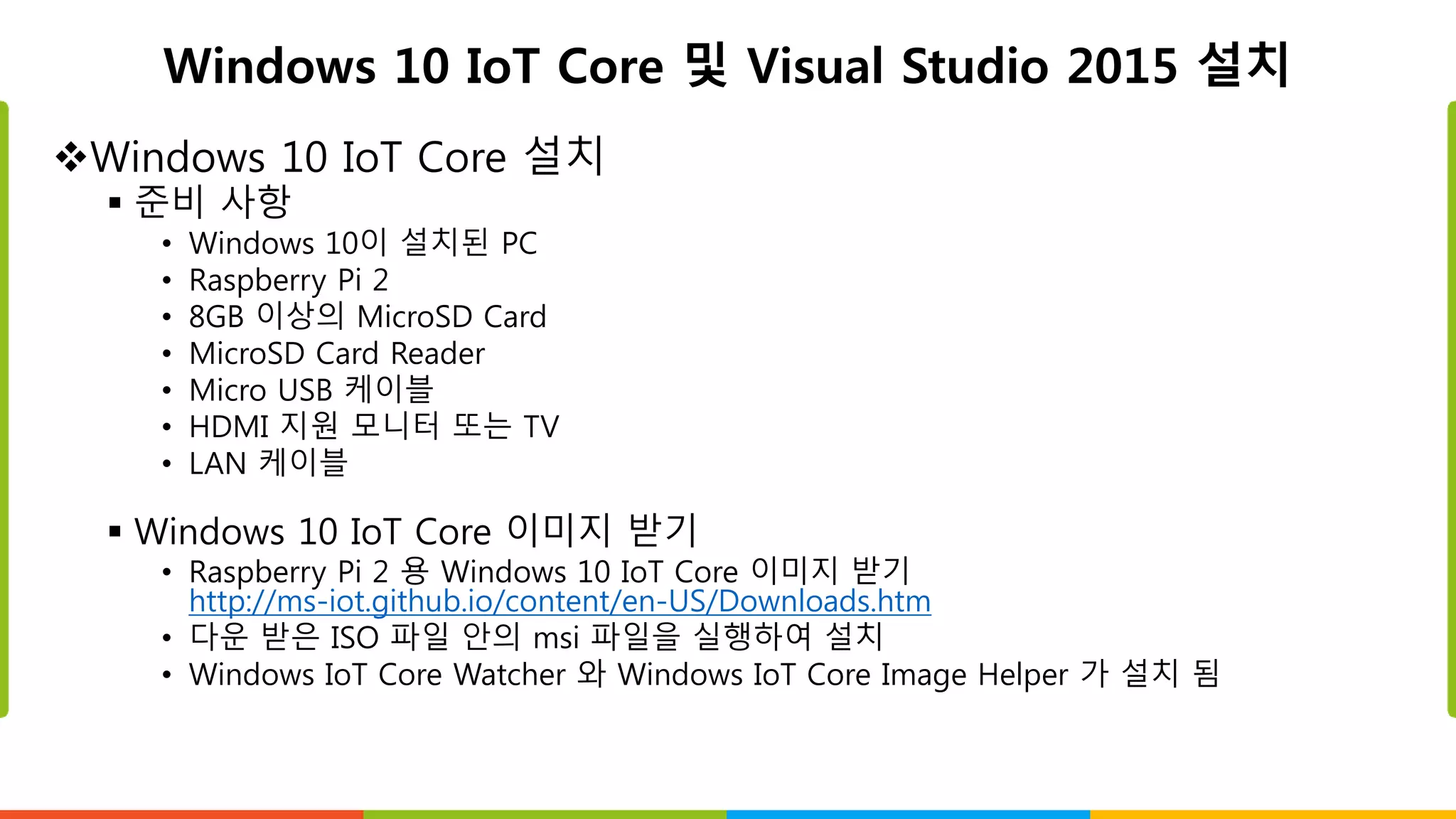 Windows 10 IoT Core 및 Visual Studio 2015 설치
Windows 10 IoT Core 설치
 준비 사항
• Windows 10이 설치된 PC
• Raspberry Pi 2
• 8GB 이상의 MicroSD Card
• MicroSD Card Reader
• Micro USB 케이블
• HDMI 지원 모니터 또는 TV
• LAN 케이블
 Windows 10 IoT Core 이미지 받기
• Raspberry Pi 2 용 Windows 10 IoT Core 이미지 받기
http://ms-iot.github.io/content/en-US/Downloads.htm
• 다운 받은 ISO 파일 안의 msi 파일을 실행하여 설치
• Windows IoT Core Watcher 와 Windows IoT Core Image Helper 가 설치 됨
 