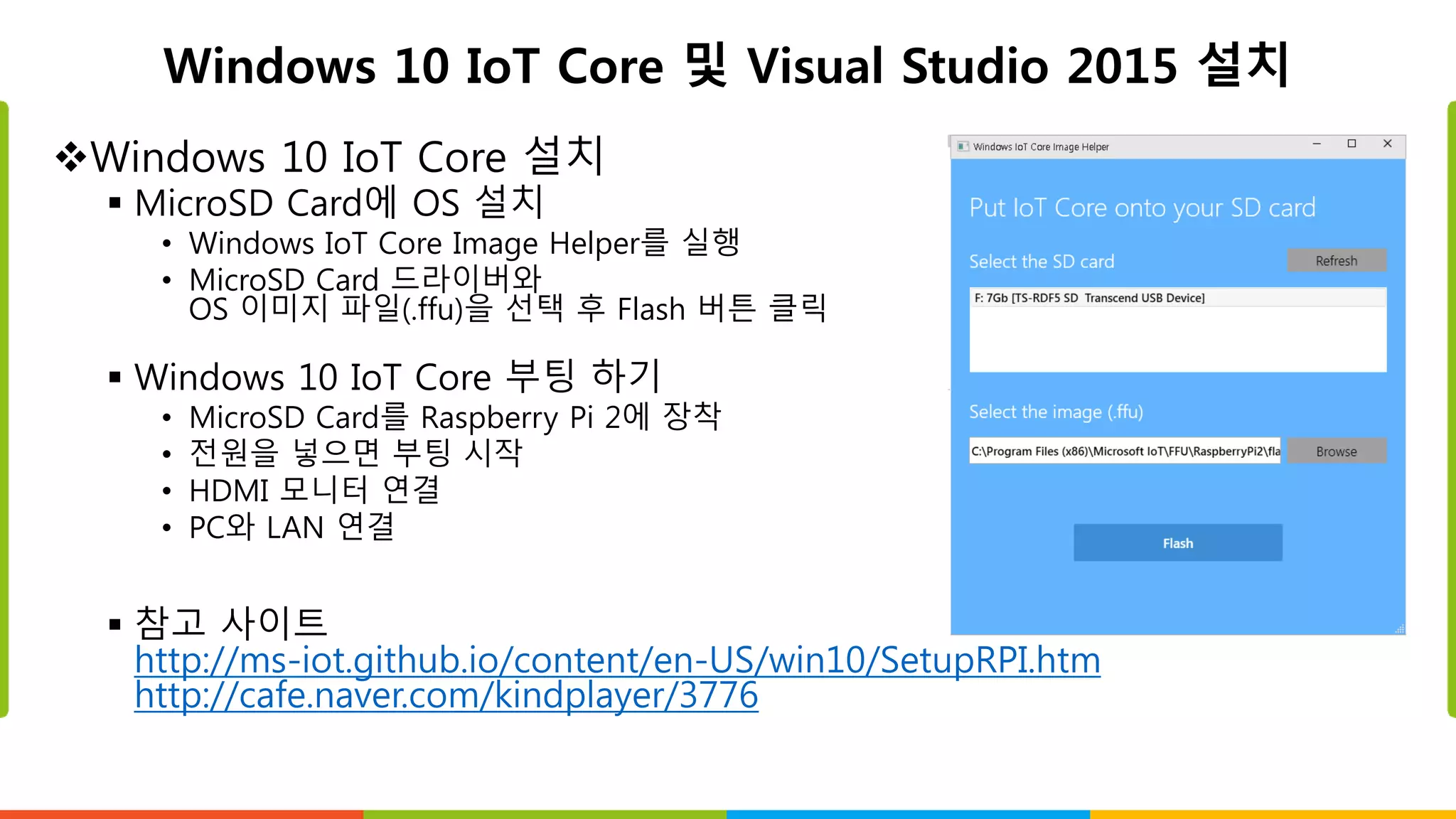 Windows 10 IoT Core 및 Visual Studio 2015 설치
Windows 10 IoT Core 설치
 MicroSD Card에 OS 설치
• Windows IoT Core Image Helper를 실행
• MicroSD Card 드라이버와
OS 이미지 파일(.ffu)을 선택 후 Flash 버튼 클릭
 Windows 10 IoT Core 부팅 하기
• MicroSD Card를 Raspberry Pi 2에 장착
• 전원을 넣으면 부팅 시작
• HDMI 모니터 연결
• PC와 LAN 연결
 참고 사이트
http://ms-iot.github.io/content/en-US/win10/SetupRPI.htm
http://cafe.naver.com/kindplayer/3776
 