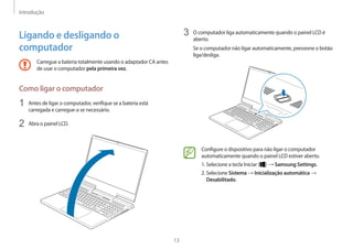 Introdução
13
3 O computador liga automaticamente quando o painel LCD é
aberto.
Se o computador não ligar automaticamente, pressione o botão
liga/desliga.
Configure o dispositivo para não ligar o computador
automaticamente quando o painel LCD estiver aberto.
1. 
Selecione a tecla Iniciar ( ) → Samsung Settings.
2. Selecione Sistema → Inicialização automática →
Desabilitado.
Ligando e desligando o
computador
Carregue a bateria totalmente usando o adaptador CA antes
de usar o computador pela primeira vez.
Como ligar o computador
1 Antes de ligar o computador, verifique se a bateria está
carregada e carregue-a se necessário.
2 Abra o painel LCD.
 